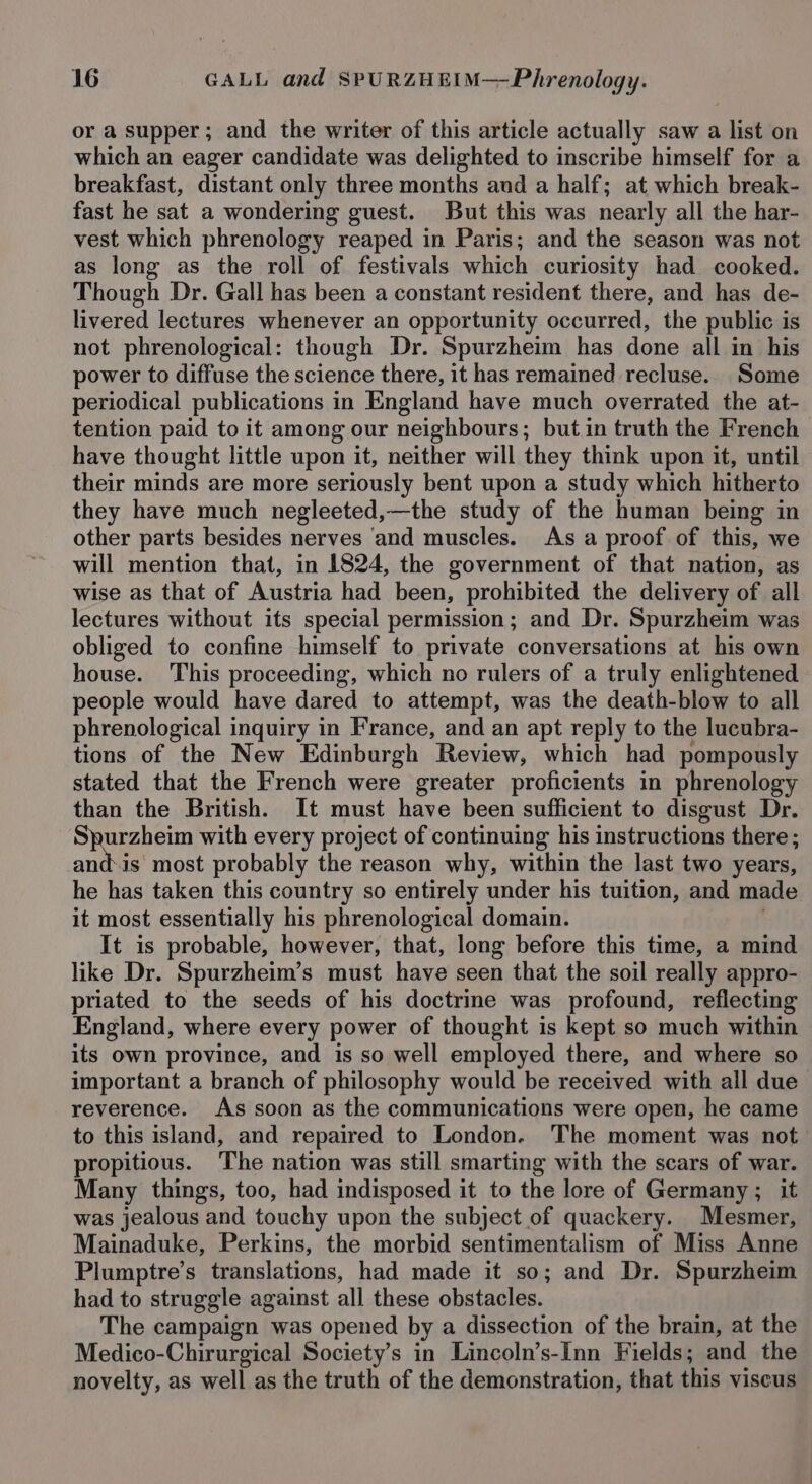 or a supper; and the writer of this article actually saw a list on which an eager candidate was delighted to inscribe himself for a breakfast, distant only three months aud a half; at which break- fast he sat a wondering guest. But this was nearly all the har- vest which phrenology reaped in Paris; and the season was not as long as the roll of festivals which curiosity had cooked. Though Dr. Gall has been a constant resident there, and has de- livered lectures whenever an opportunity occurred, the public is not phrenological: though Dr. Spurzheim has done all in his power to diffuse the science there, it has remained recluse. Some periodical publications in England have much overrated the at- tention paid to it among our neighbours; butin truth the French have thought little upon it, neither will they think upon it, until their minds are more seriously bent upon a study which hitherto they have much negleeted,—the study of the human being in other parts besides nerves ‘and muscles. As a proof of this, we will mention that, in 1824, the government of that nation, as wise as that of Austria had been, prohibited the delivery of all lectures without its special permission; and Dr. Spurzheim was obliged to confine himself to private conversations at his own house. This proceeding, which no rulers of a truly enlightened people would have dared to attempt, was the death-blow to all phrenological inquiry in France, and an apt reply to the lucubra- tions of the New Edinburgh Review, which had pompously stated that the French were greater proficients in phrenology than the British. It must have been sufficient to disgust Dr. Spurzheim with every project of continuing his instructions there; and\is most probably the reason why, within the last two years, he has taken this country so entirely under his tuition, and made it most essentially his phrenological domain. : It is probable, however, that, long before this time, a mind like Dr. Spurzheim’s must have seen that the soil really appro- priated to the seeds of his doctrime was profound, reflecting England, where every power of thought is kept so much within its own province, and is so well employed there, and where so important a branch of philosophy would be received with all due reverence. As soon as the communications were open, he came to this island, and repaired to London. The moment was not propitious. The nation was still smarting with the scars of war. Many things, too, had indisposed it to the lore of Germany; it was jealous and touchy upon the subject of quackery. Mesmer, Mainaduke, Perkins, the morbid sentimentalism of Miss Anne Plumptre’s translations, had made it so; and Dr. Spurzheim had to struggle against all these obstacles. The campaign was opened by a dissection of the brain, at the Medico-Chirurgical Society’s in Lincoln’s-[nn Fields; and the novelty, as well as the truth of the demonstration, that this viscus