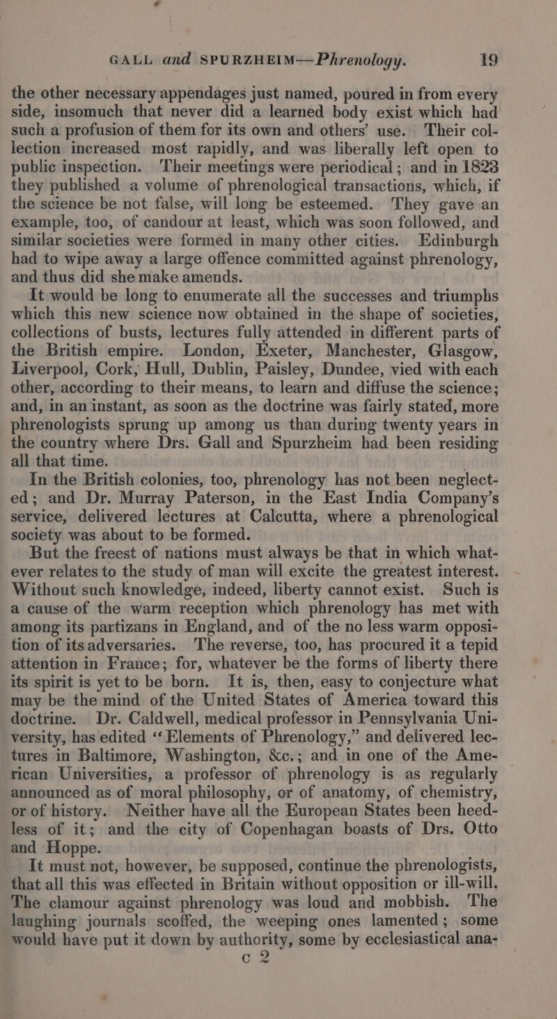 the other necessary appendages just named, poured in from every side, insomuch that never did a learned body exist which had such a profusion of them for its own and others’ use. Their col- lection increased most rapidly, and was liberally left open to public inspection. ‘Their meetings were periodical ; and in 1823 they published a volume of phrenological transactions, which, if the science be not false, will long be esteemed. They gave an example, too, of candour at least, which was soon followed, and similar societies were formed in many other cities. Edinburgh had to wipe away a large offence committed against phrenology, and thus did she make amends. It would be long to enumerate all the successes and triumphs which this new science now obtained in the shape of societies, collections of busts, lectures fully attended in different parts of the British empire. London, Exeter, Manchester, Glasgow, Liverpool, Cork, Hull, Dublin, Paisley, Dundee, vied with each other, according to their means, to learn and diffuse the science; and, in an instant, as soon as the doctrine was fairly stated, more phrenologists sprung up among us than during twenty years in the country where Drs. Gall and Spurzheim had been residing all that time. In the British colonies, too, phrenology has not been neglect- ed; and Dr. Murray Paterson, in the East India Company’s service, delivered lectures at Calcutta, where a phrenological society was about to be formed. But the freest of nations must always be that in which what- ever relates to the study of man will excite the greatest interest. Without such knowledge, indeed, liberty cannot exist. Such is a cause of the warm reception which phrenology has met with among its partizans in England, and of the no less warm opposi- tion of itsadversaries. The reverse, too, has procured it a tepid attention in France; for, whatever be the forms of liberty there its spirit is yet to be born. It is, then, easy to conjecture what may be the mind of the United States of America toward this doctrine. Dr. Caldwell, medical professor in Pennsylvania Uni- versity, has edited ‘‘ Elements of Phrenology,” and delivered lec- tures in Baltimore, Washington, &amp;c.; and in one of the Ame- © rican Universities, a professor of phrenology is as regularly announced as of moral philosophy, or of anatomy, of chemistry, or of history. Neither have all the European States been heed- less of it; and the city of Copenhagan boasts of Drs. Otto and Hoppe. It must not, however, be supposed, continue the phrenologists, that all this was effected in Britain without opposition or ill-will. The clamour against phrenology was loud and mobbish. The laughing journals scoffed, the weeping ones lamented; some would have put it down by eae some by ecclesiastical ana- c