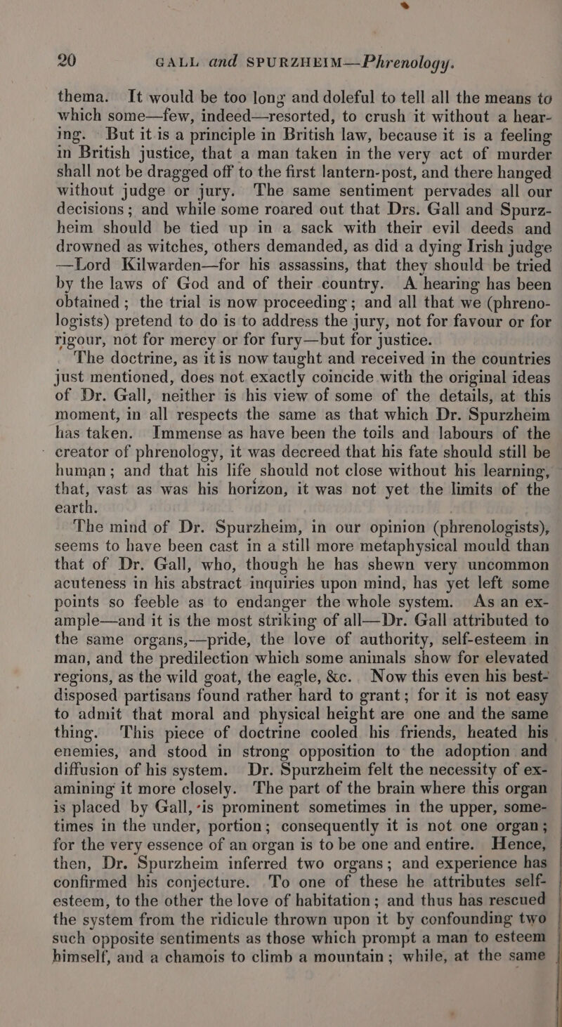 thema. It would be too long and doleful to tell all the means to which some—few, indeed—resorted, to crush it without a hear- ing. But it-is a principle in British law, because it is a feeling in British justice, that a man taken in the very act of murder shall not be dragged off to the first lantern-post, and there hanged without judge or jury. The same sentiment pervades all our decisions ; and while some roared out that Drs. Gall and Spurz- heim should be tied up in a sack with their evil deeds and drowned as witches, others demanded, as did a dying Irish judge —Lord Kilwarden—for his assassins, that they should be tried by the laws of God and of their country. A hearing has been obtained ; the trial is now proceeding ; and all that we (phreno- logists) pretend to do is to address the jury, not for favour or for rigour, not for mercy or for fury—but for justice. The doctrine, as it is now taught and received in the countries just mentioned, does not. exactly coincide with the original ideas of Dr. Gall, neither is his view of some of the details, at this moment, in all respects the same as that which Dr. Spurzheim has taken. Immense as have been the toils and labours of the - ereator of phrenology, it was decreed that his fate should still be human; and that his life should not close without his learning, that, vast as was his horizon, it was not yet the limits of the earth. , The mind of Dr. Spurzheim, in our opinion (phrenologists), seems to have been cast in a still more metaphysical mould than that of Dr. Gall, who, though he has shewn very uncommon acuteness in his abstract inquiries upon mind, has yet left some points so feeble as to endanger the whole system. As an ex- ample—and it is the most striking of all—Dr. Gall attributed to the same organs,-—pride, the love of authority, self-esteem in man, and the predilection which some animals show for elevated regions, as the wild goat, the eagle, &amp;c. Now this even his best- disposed partisans found rather hard to grant; for it 1s not easy to admit that moral and physical height are one and the same thing. This piece of doctrine cooled his friends, heated his enemies, and stood in strong opposition to the adoption and diffusion of his system. Dr. Spurzheim felt the necessity of ex- amining it more closely. The part of the brain where this organ is placed by Gall,-’is prominent sometimes in the upper, some- times in the under, portion; consequently it is not one organ; for the very essence of an organ is to be one and entire. Hence, then, Dr. Spurzheim inferred two organs; and experience has confirmed his conjecture. To one of these he attributes self- esteem, to the other the love of habitation; and thus has rescued the system from the ridicule thrown upon it by confounding two