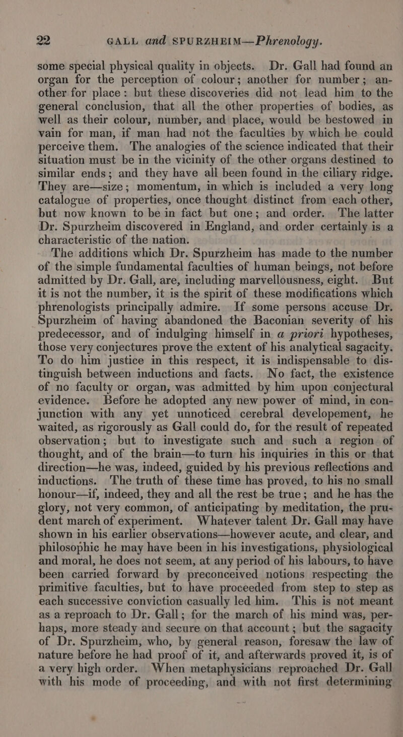 some special physical quality in objects. Dr. Gall had found an organ for the perception of colour; another for number; an- other for place: but these discoveries did not lead him to the general conclusion, that all the other properties of bodies, as well as their colour, number, and place, would be bestowed in vain for man, if man had not the faculties by which he could perceive them. The analogies of the science indicated that their situation must be in the vicinity of the other organs destined to similar ends; and they have all been found in the ciliary ridge. They are—size; momentum, in which is included a very long catalogue of properties, once thought distinct from each other, but now known to be in fact but one; and order. The latter Dr. Spurzheim discovered in England, and order certainly is a characteristic of the nation. The additions which Dr. Spurzheim has made to the number of the simple fundamental faculties of human beings, not before admitted by Dr. Gall, are, including marvellousness, eight. But it is not the number, it is the spirit of these modifications which phrenologists principally admire. If some persons accuse Dr. Spurzheim of having abandoned the Baconian severity of his predecessor, and of indulging himself in a priori hypotheses, those very conjectures prove the extent of his analytical sagacity. To do him justice in this respect, it is indispensable to dis- tinguish between inductions and facts. No fact, the existence of no faculty or organ, was admitted by him upon conjectural evidence. Before he adopted any new power of mind, in con- junction with any yet unnoticed cerebral developement, he waited, as rigorously as Gall could do, for the result of repeated observation; but to investigate such and such a region of thought, and of the brain—to turn his inquiries in this or that direction—he was, indeed, guided by his previous reflections and inductions. ‘The truth of these time has proved, to his no small honour—if, indeed, they and all the rest be true; and he has the glory, not very common, of anticipating by meditation, the pru- dent march of experiment. Whatever talent Dr. Gall may have shown in his earlier observations—however acute, and clear, and philosophic he may have been in his investigations, physiological and moral, he does not seem, at any period of his labours, to have been carried forward by preconceived notions respecting the primitive faculties, but to have proceeded from step to step as each successive conviction casually led him. This is not meant as a reproach to Dr. Gall; for the march of his mind was, per- haps, more steady and secure on that account ; but the sagacity of Dr. Spurzheim, who, by general reason, foresaw the law of nature before he had proof of it, and afterwards proved it, is of a very high order. When metaphysicians reproached Dr. Gall with his mode of proceeding, and with not first determining