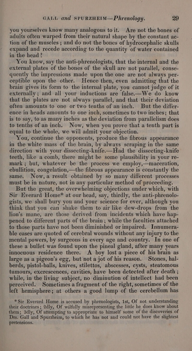 you yourselves know many analogous toit. Are not the bones of adults often warped from their natural shape by the constant ac- tion of the muscles ; and do not the bones of hydrocephalic skulls expand and recede according to the quantity of water contained in the head? | You know, say the anti-phrenologists, that the internal and the external plates of the bones of the skull are not parallel, conse- quently the impressions made upon the one are not always per- ceptible upon the other. Hence then, even admitting that the brain gives its form to the internal plate, you cannot judge of it externally; and all your inductions are false—We do know that the plates are not always parallel, and that their deviation often amounts to one or two tenths of an inch. But the differ- ence in heads amounts to one inch, sometimes to two inches; that is to say, to as many inches as the deviation from parallelism does to tenths of an inch. Now, when you prove that a tenth part is equal to the whole, we will admit your objection. You, continue the opponents, produce the fibrous appearance in the white mass of the brain, by always scraping in the same direction with your dissecting-knife.-—Had the dissecting-knife teeth, like a comb, there might be some plausibility in your re- mark ; but, whatever be the process we employ,—maceration, ebullition, congelation,—the fibrous appearance is constantly the same. Now,a result obtained by so many different processes must be in nature, not in any particular method of proceeding. But the great, the overwhelming objections under which, with Sir Everard Home®* at our head, say, thirdly, the anti-phrenolo- gists, we shall bury you and your science for ever, although you think that you can shake them to air ike dew-drops from the lion’s mane, are those derived from incidents which have hap- pened to different parts of the brain ; while the faculties attached to those parts have not been diminished or impaired. Innumera- ble cases are quoted of cerebral wounds without any injury to the mental powers, by surgeons in every age and country. In one of these a bullet was found upon the pineal gland, after many years innocuous residence there. A boy lost a piece of his brain as large as a pigeon’s egg, but not a jot of his reason. Stones, hal- berds, pistol-balls, knives, stilettos, abscesses, cysts, steatomous tumours, excrescences, cavities, have been detected after death ; while, in the living subject, no diminution of intellect had been perceived. Sometimes a fragment of the right, sometimes of the left hemisphere; at others a good lump of the cerebellum has * Sir Everard Home is accused by phrenologists, 1st, Of not understanding their doctrines ; 2dly, Of wilfully misrepresenting the little he does know about them; 3dly, Of attempting to appropriate to himself some of the discoveries of Drs. Gall and Spurzheim, to which he has not and could not have the slightest pretensions.