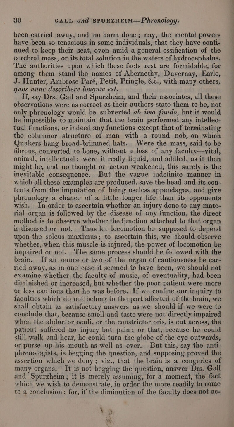 been carried away, and no harm done; nay, the mental powers have been so tenacious in some individuals, that they have conti- nued to keep their seat, even amid a general ossification of the cerebral mass, or its total solution in the waters of hydrocephalus. The authorities upon which these facts rest are formidable, for among them stand the names of Abernethy, Duvernay, Earle, J. Hunter, Ambrose Pare, Petit, Pringle, &amp;c., with many others, quos nunc describere longum est. If, say Drs. Gall and Spurzheim, and their associates, all these observations were as correct as their authors state them to be, not only phrenology would be subverted ab imo fundo, but it would be impossible to maintain that the brain performed any intellec- tual functions, or indeed any functions except that of terminating the columnar structure of man with a round nob, on which Quakers hang broad-brimmed hats. Were the mass, said to be fibrous, converted to bone, without a loss of any faculty—vital, animal, intellectual; were it really liquid, and addled, as it then might be, and no thought or action weakened, this surely is the inevitable consequence. But the vague indefinite manner in which all these examples are produced, save the head and its con- tents from the imputation of being useless appendages, and give phrenology a chance of a little longer life than its opponents wish. In order to ascertain whether an injury done to any mate- rial organ is followed by the disease of any function, the direct method is to observe whether the function attached to that organ is diseased or not. Thus let locomotion be supposed to depend upon the soleus maximus; to ascertain this, we should observe whether, when this muscle is injured, the power of locomotion be impaired or not. The same process should be followed with the brain. If an ounce or two of the organ of cautiousness be car- ried away, as in one case it seemed to have been, we should not examine whether the faculty of music, of eventuality, had been diminished or increased, but whether the poor patient were more or less cautious than he was before. If we confine our inquiry to faculties which do not belong to the part affected of the brain, we shall obtain as satisfactory answers as we should if we were to conclude that, because smell and taste were not directly impaired when the abductor oculi, or the constrictor oris, is cut across, the patient suffered no injury but pain; or that, because he could still walk and hear, he could turn the globe of the eye outwards, or purse up his mouth as well as ever. But this, say the anti- phrenologists, is begging the question, and supposing proved the assertion which we deny ; viz., that the brain is a congeries of many organs. It is not begging the question, answer Drs. Gall and Spurzheim ; it is merely assuming, for a moment, the fact which we wish to demonstrate, in order the more readily to come to a conclusion ; for, if the diminution of the faculty does not ac- 4 is ‘ep