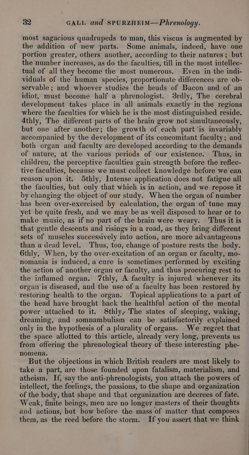 most sagacious quadrupeds to man, this viscus is augmented by the addition of new parts. Some animals, indeed, have one portion greater, others another, according to their natures; but the number increases, as do the faculties, till in the most intellec- tual of all they become the most numerous. Even in the indi- viduals of the human species, proportionate differences are ob- servable ; and whoever studies the heads of Bacon and of an idiot, must become half a phrenologist. Srdly, The cerebral development takes place in all animals exactly in the regions where the faculties for which he is the most distinguished reside. Athly, The different parts of the brain grow not simultaneously, but one after another; the growth of each part “is invariably accompanied by the development of its concomitant faculty; and both organ and faculty are developed according to the demands of nature, at the various periods of our existence. Thus, in children, the perceptive faculties gain strength before the reflec- tive faculties, because we must collect knowledge before we can reason upon it. OSthly, Intense application does not fatigue all the faculties, but only that which is in action, and we repose it by changing the object of our study. When the organ of number -has been over-exercised by calculation, the organ of tune may yet be quite fresh, and we may be as well disposed to hear or to make music, as if no part of the brain were weary. Thus it is that gentle descents and risings in a road, as they bring different sets of muscles successively into action, are more advantageous than a dead level. Thus, too, change of posture rests the body. 6thly, When, by the over-excitation of an organ or faculty, mo- nomania is induced, a cure is sometimes performed by exciting the action of another organ or faculty, and thus procuring rest to the inflamed organ. ‘thly, A faculty is injured whenever its organ is diseased, and the use of a faculty has been restored by restoring health to the organ. Topical applications to a part of the head have brought back the healthful action of the mental power attached to it. 8thly; The states of sleeping, waking, dreaming, and somnambulism can be satisfactorily explained only in the hypothesis of a plurality of organs. . We regret that the space allotted to this article, already very long, prevents us from offering the phrenological theory of these interesting phe- nomena. But the objections in which British readers are most likely to take a part, are those founded upon fatalism, materialism, and atheism. If, say the anti-phrenologists, you attach the powers of intellect, the feelings, the passions, to the shape and organization of the body, that shape and that organization are decrees of fate. Weak, finite beings, men are no longer masters of their thoughts and actions, but ‘bow before the mass of matter that composes them, as the reed before the storm. If you assert that we think