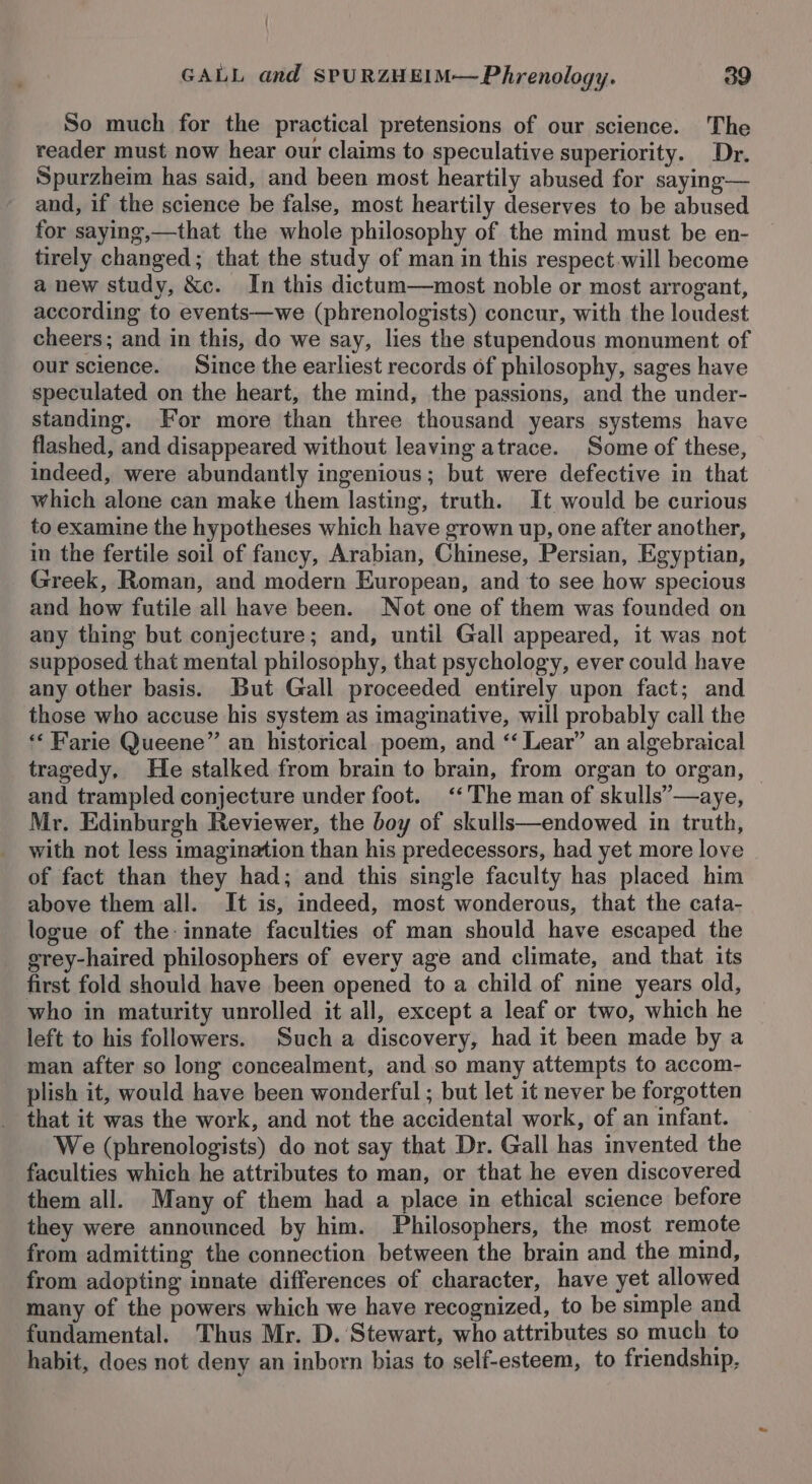 So much for the practical pretensions of our science. The reader must now hear our claims to speculative superiority. Dr. Spurzheim has said, and been most heartily abused for saying— and, if the science be false, most heartily deserves to be abused for saying,—that the whole philosophy of the mind must be en- tirely changed; that the study of man in this respect will become a new study, &amp;c. In this dictum—most noble or most arrogant, according to events—we (phrenologists) concur, with the loudest cheers; and in this, do we say, lies the stupendous monument of our science. Since the earliest records of philosophy, sages have speculated on the heart, the mind, the passions, and the under- standing. For more than three thousand years systems have flashed, and disappeared without leaving atrace. Some of these, indeed, were abundantly ingenious; but were defective in that which alone can make them lasting, truth. It would be curious to examine the hypotheses which have grown up, one after another, in the fertile soil of fancy, Arabian, Chinese, Persian, Egyptian, Greek, Roman, and modern European, and to see how specious and how futile all have been. Not one of them was founded on any thing but conjecture; and, until Gall appeared, it was not supposed that mental philosophy, that psychology, ever could have any other basis. But Gall proceeded entirely upon fact; and those who accuse his system as imaginative, will probably call the ** Farie Queene” an historical. poem, and ‘‘ Lear” an algebraical tragedy, He stalked from brain to brain, from organ to organ, | and trampled conjecture under foot. ‘‘The man of skulls’—aye, Mr. Edinburgh Reviewer, the boy of skulls—endowed in truth, with not less imagination than his predecessors, had yet more love of fact than they had; and this single faculty has placed him above them all. It is, indeed, most wonderous, that the cata- logue of the: innate faculties of man should have escaped the grey-haired philosophers of every age and climate, and that its first fold should have been opened to a child of nine years old, who in maturity unrolled it all, except a leaf or two, which he left to his followers. Such a discovery, had it been made by a man after so long concealment, and so many attempts to accom- plish it, would have been wonderful ; but let it never be forgotten that it was the work, and not the accidental work, of an infant. We (phrenologists) do not say that Dr. Gall has invented the faculties which he attributes to man, or that he even discovered them all. Many of them had a place in ethical science before they were announced by him. Philosophers, the most remote from admitting the connection between the brain and the mind, from adopting innate differences of character, have yet allowed many of the powers which we have recognized, to be simple and fundamental. Thus Mr. D. Stewart, who attributes so much to habit, does not deny an inborn bias to self-esteem, to friendship,