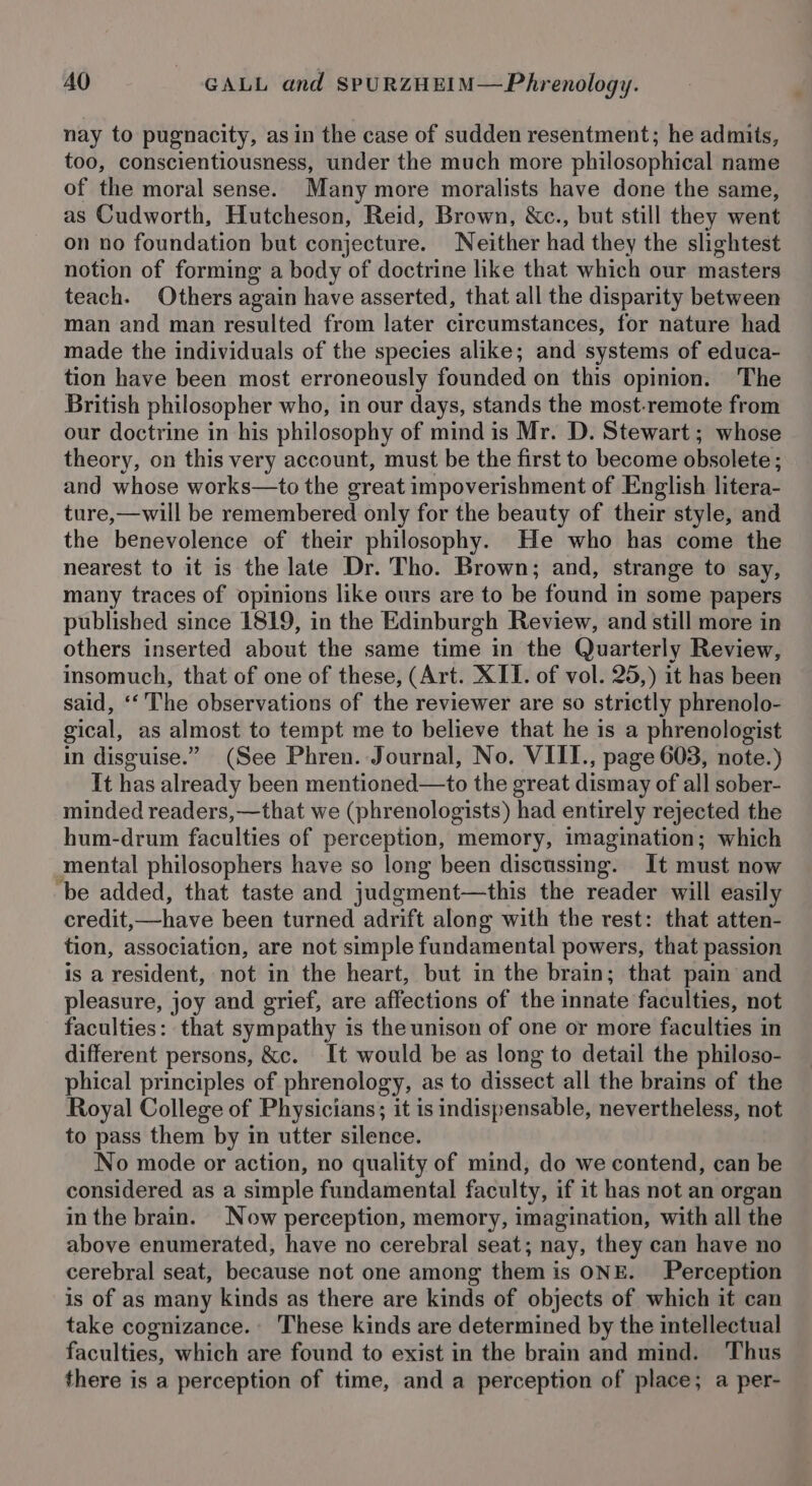 nay to pugnacity, as in the case of sudden resentment; he admits, too, conscientiousness, under the much more philosophical name of the moral sense. Many more moralists have done the same, as Cudworth, Hutcheson, Reid, Brown, &amp;c., but still they went on no foundation but conjecture. Neither had they the slightest notion of forming a body of doctrine like that which our masters teach. Others again have asserted, that all the disparity between man and man resulted from later circumstances, for nature had made the individuals of the species alike; and systems of educa- tion have been most erroneously founded on this opinion. The British philosopher who, in our days, stands the most-remote from our doctrine in his philosophy of mind is Mr. D. Stewart; whose theory, on this very account, must be the first to become obsolete ; and whose works—to the great impoverishment of English litera- ture,—will be remembered only for the beauty of their style, and the benevolence of their philosophy. He who has come the nearest to it is the late Dr. Tho. Brown; and, strange to say, many traces of opinions like ours are to be found in some papers published since 1819, in the Edinburgh Review, and still more in others inserted about the same time in the Quarterly Review, insomuch, that of one of these, (Art. XII. of vol. 25,) it has been said, ‘‘ The observations of the reviewer are so strictly phrenolo- gical, as almost to tempt me to believe that he is a phrenologist in disguise.” (See Phren. Journal, No. VIII., page 603, note.) It has already been mentioned—to the great dismay of all sober- minded readers, —that we (phrenologists) had entirely rejected the hum-drum faculties of perception, memory, imagination; which mental philosophers have so long been discussing. It must now ‘be added, that taste and judgment—this the reader will easily credit,—have been turned adrift along with the rest: that atten- tion, association, are not simple fundamental powers, that passion is a resident, not in the heart, but in the brain; that pain and pleasure, joy and grief, are affections of the innate faculties, not faculties: that sympathy is the unison of one or more faculties in different persons, &amp;c. It would be as long to detail the philoso- phical principles of phrenology, as to dissect all the brains of the Royal College of Physicians; it is indispensable, nevertheless, not to pass them by in utter silence. No mode or action, no quality of mind, do we contend, can be considered as a simple fundamental faculty, if it has not an organ in the brain. Now perception, memory, imagination, with all the above enumerated, have no cerebral seat; nay, they can have no cerebral seat, because not one among them is ONE. Perception is of as many kinds as there are kinds of objects of which it can take cognizance. These kinds are determined by the intellectual faculties, which are found to exist in the brain and mind. Thus there is a perception of time, and a perception of place; a per-