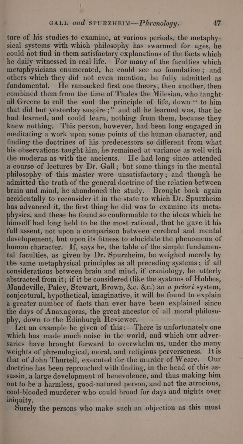 ture of his studies to examine, at various periods, the metaphy- sical systems with which philosophy has swarmed for ages, he could not find in them satisfactory explanations of the facts which he daily witnessed in real life. For many of the faculties which metaphysicians enumerated, he could see no foundation; and others which they did not even mention, he fully admitted as fundamental. He ransacked first one theory, then another, then combined them from the time of Thales the Milesian, who taught. all Greece to call the soul the principle of life, down &lt;“ to him that did but yesterday suspire ;” and all he learned was, that he had learned, and could learn, nothing from them, because they knew nothing. This person, however, had been long engaged in meditating a work upon some points of the human character, and finding the doctrines of his predecessors so different from what his observations taught him, he remained at variance as well with the moderns as with the ancients. He had long since attended a course of lectures by Dr. Gall; but some things in the mental philosophy of this master were unsatisfactory; and though he admitted the truth of the general doctrine of the relation between brain and mind, he abandoned the study. Brought back again accidentally to reconsider it in the state to which Dr. Spurzheim has advanced it, the first thing he did was to examine its meta- physics, and these he found so conformable to the ideas which he himself had long held to be the most rational, that he gave it his full assent, not upon a comparison between cerebral and mental developement, but upon its fitness to elucidate the phenomena of human character. If, says he, the table of the simple fundamen- tal faculties, as given by Dr. Spurzheim, be weighed merely by the same metaphysical principles as all preceding systems ; if all considerations between brain and mind, if craniology, be utterly abstracted from it; if it be considered (like the systems of Hobbes, Mandeville, Paley, Stewart, Brown, &amp;c. &amp;c.) an a priort system, conjectural, hypothetical, imaginative, it will be found to explain a greater number of facts than ever have been explained since the days of Anaxagoras, the great ancestor of all moral philoso- phy, down to the Edinburgh Reviewer. . Let an example be given of this :—There is unfortunately one which has made much noise in the world, and which our adver- saries have brought forward to overwhelm us, under the many weights of phrenological, moral, and religious perverseness. It is that of John Thurtell, executed for the murder of Weare. Our doctrine has been reproached with finding, in the head of this as- sassin, a large development of benevolence, and thus making him out to be a harmless, good-natured person, and not the atrocious, cool-blooded murderer who could brood for days and nights over iniquity. | é' Surely the persons who make such an objection as this must