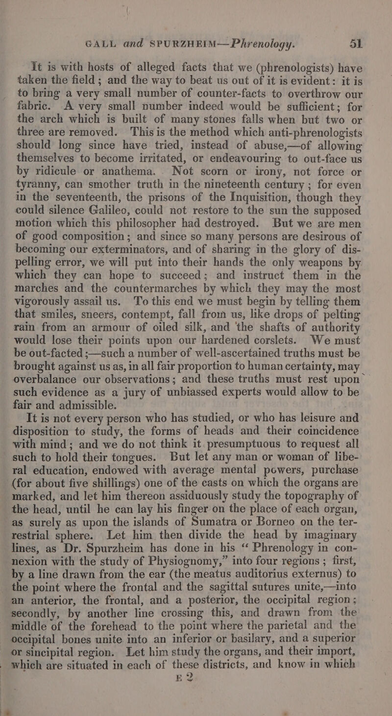 Tt is with hosts of alleged facts that we (phrenologists) have taken the field ; and the way to beat us out of it is evident: it is to bring a very small number of counter-facts to overthrow our fabric. A very small number indeed would be sufficient; for — the arch which is built of many stones falls when but two or three are removed. This is the method which anti-phrenologists should long since have tried, instead of abuse,—of allowing themselves to become irritated, or endeavouring to out-face us by ridicule or anathema. . Not scorn or irony, not force or tyranny, can smother truth in the nineteenth century ; for even in the seventeenth, the prisons of the Inquisition, though they could silence Galileo, could not restore to the sun the supposed motion which this philosopher had destroyed. But we are men of good composition ; and since so many persons are desirous of becoming our exterminators, and of sharing in the glory of dis- pelling error, we will put into their hands the only weapons by which they can hope to succeed; and instruct them in the marches and the countermarches by which they may the most vigorously assail us. To this end we must begin by telling them that smiles, sneers, contempt, fall from us, like drops of pelting rain from an armour of oiled silk, and the shafts of authority would lose their points upon our hardened corslets. We must be out-facted ;—such a number of well-ascertained truths must be brought against us as, in all fair proportion to human certainty, may overbalance our observations; and these truths must rest upon — such evidence as a jury of unbiassed experts would allow to be fair and admissible. , . It is not every person who has studied, or who has leisure and disposition to study, the forms of heads and their coincidence with mind; and we do not think it. presumptuous to request all such to hold their tongues. But let any man or woman of libe- ral education, endowed with average mental powers, purchase (for about five shillings) one of the casts on which the organs are marked, and let him thereon assiduously study the topography of the head, until he can lay his finger on the place of each organ, as surely as upon the islands of Sumatra or Borneo on the ter- restrial sphere. Let him then divide the head by imaginary lines, as Dr. Spurzheim has done in his ‘ Phrenology in con- nexion with the study of Physiognomy,” into four regions ; first, by a line drawn from the ear (the meatus auditorius externus) to _ the point where the frontal and the sagittal sutures unite,—into an anterior, the frontal, and a posterior, the occipital region ; secondly, by another line crossing this, and drawn from the middle of the forehead to the point where the parietal and the occipital bones unite into an inferior or basilary, and a superior or sincipital region. Let him study the organs, and their import, which are situated in each of these districts, and know in which E2