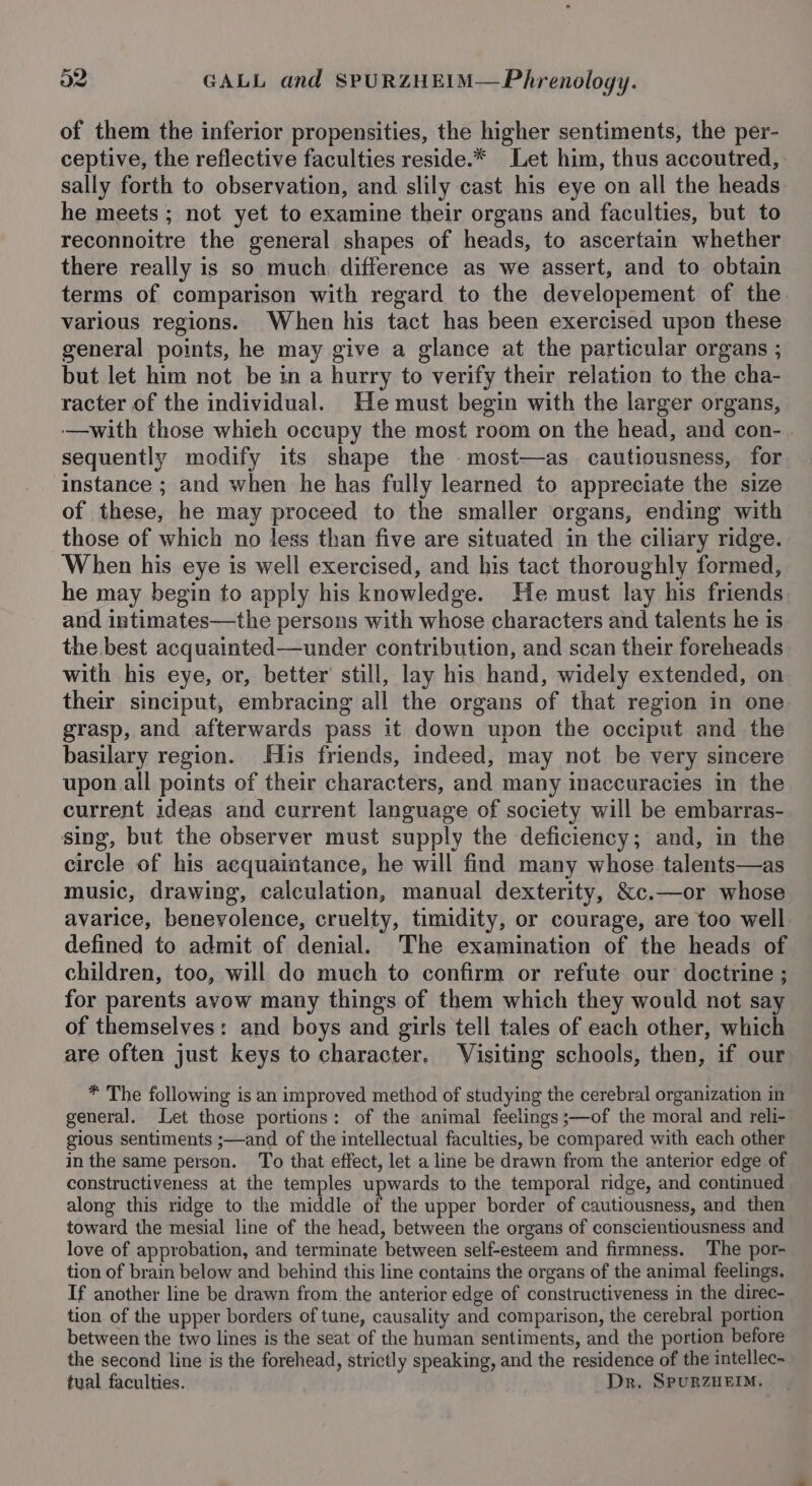 of them the inferior propensities, the higher sentiments, the per- ceptive, the reflective faculties reside.* Let him, thus accoutred, sally forth to observation, and slily cast his eye on all the heads he meets ; not yet to examine their organs and faculties, but to reconnoitre the general shapes of heads, to ascertain whether there really is so much. difference as we assert, and to obtain terms of comparison with regard to the developement of the. various regions. When his tact has been exercised upon these general points, he may give a glance at the particular organs ; but let him not be in a hurry to verify their relation to the cha- racter of the individual. He must begin with the larger organs, -—with those which occupy the most room on the head, and con- sequently modify its shape the most—as cautiousness, for instance ; and when he has fully learned to appreciate the size of these, he may proceed to the smaller organs, ending with those of which no less than five are situated in the ciliary ridge. ‘When his eye is well exercised, and his tact thoroughly formed, he may begin to apply his knowledge. He must lay his friends and intimates—the persons with whose characters and talents he is the best acquainted—under contribution, and scan their foreheads with his eye, or, better’ still, lay his hand, widely extended, on their sinciput, embracing all the organs of that region in one grasp, and afterwards pass it down upon the occiput and the basilary region. His friends, indeed, may not be very sincere upon all points of their characters, and many inaccuracies in the current ideas and current language of society will be embarras- sing, but the observer must supply the deficiency; and, in the circle of his acquaintance, he will find many whose talents—as music, drawing, calculation, manual dexterity, &amp;c.—or whose avarice, benevolence, cruelty, timidity, or courage, are too well defined to admit of denial. The examination of the heads of children, too, will do much to confirm or refute our doctrine ; for parents avow many things of them which they would not say of themselves: and boys and girls tell tales of each other, which are often just keys to character. Visiting schools, then, if our * The following is an improved method of studying the cerebral organization in general. Let those portions: of the animal feelings ;—of the moral and reli- gious sentiments ;—and of the intellectual faculties, be compared with each other in the same person. To that effect, let a line be drawn from the anterior edge of constructiveness at the temples upwards to the temporal ridge, and continued along this ridge to the middle of the upper border of cautiousness, and then toward the mesial line of the head, between the organs of conscientiousness and love of approbation, and terminate between self-esteem and firmness. The por- tion of brain below and behind this line contains the organs of the animal feelings. If another line be drawn from the anterior edge of constructiveness in the direc- tion of the upper borders of tune, causality and comparison, the cerebral portion between the two lines is the seat of the human sentiments, and the portion before the second line is the forehead, strictly speaking, and the residence of the intellec- tual faculties. Dr. SpuRZHEIM,