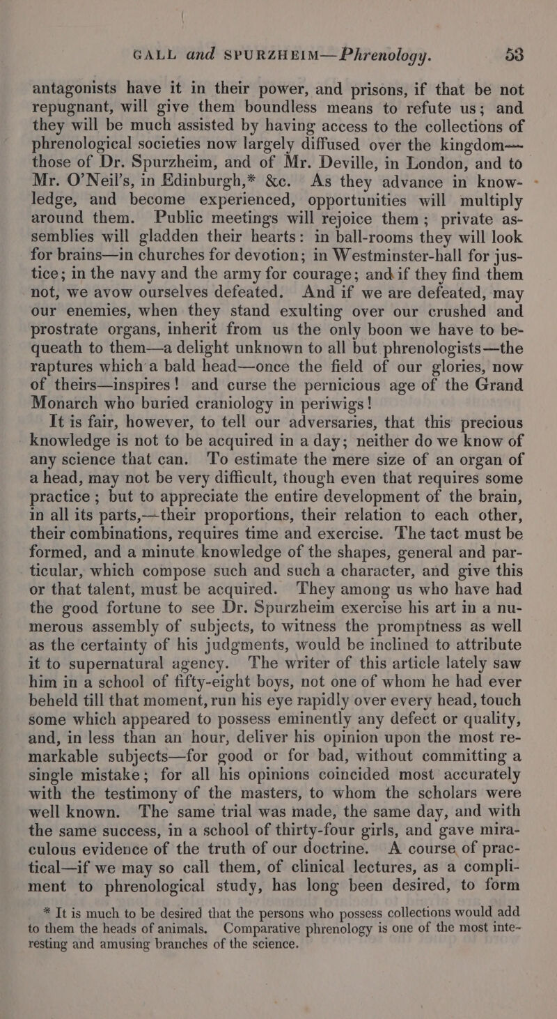 antagonists have it in their power, and prisons, if that be not repugnant, will give them boundless means to refute us; and they will be much assisted by having access to the collections of phrenological societies now largely diffused over the kingdom— those of Dr. Spurzheim, and of Mr. Deville, in London, and to— Mr. O’Neil’s, in Edinburgh,* &amp;c. As they advance in know- - ledge, and become experienced, opportunities will multiply around them. Public meetings will rejoice them; private as- semblies will gladden their hearts: in ball-rooms they will look for brains—in churches for devotion; in Westminster-hall for jus- tice; in the navy and the army for courage; andif they find them not, we avow ourselves defeated. And if we are defeated, may our enemies, when they stand exulting over our crushed and prostrate organs, inherit from us the only boon we have to be- queath to them—a delight unknown to all but phrenologists—the raptures which a bald head—once the field of our glories, now of theirs—inspires! and curse the pernicious age of the Grand Monarch who buried craniology in periwigs! It is fair, however, to tell our adversaries, that this precious _ knowledge is not to be acquired in a day; neither do we know of any science that can. ‘To estimate the mere size of an organ of a head, may not be very difficult, though even that requires some practice ; but to appreciate the entire development of the brain, in all its parts,—their proportions, their relation to each other, their combinations, requires time and exercise. The tact must be formed, and a minute knowledge of the shapes, general and par- ticular, which compose such and such a character, and give this or that talent, must be acquired. They among us who have had the good fortune to see Dr. Spurzheim exercise his art in a nu- merous assembly of subjects, to witness the promptness as well as the certainty of his judgments, would be inclined to attribute it to supernatural agency. The writer of this article lately saw him in a school of fifty-eight boys, not one of whom he had ever beheld till that moment, run his eye rapidly over every head, touch some which appeared to possess eminently any defect or quality, and, in less than an hour, deliver his opinion upon the most re- markable subjects—for good or for bad, without committing a single mistake; for all his opinions coincided most accurately with the testimony of the masters, to whom the scholars were well known. The same trial was made, the same day, and with the same success, in a school of thirty-four girls, and gave mira- culous evidence of the truth of our doctrine. &lt;A course of prac- tical—if we may so call them, of clinical lectures, as a compli- ment to phrenological study, has long been desired, to form * It is much to be desired that the persons who possess collections would add to them the heads of animals. Comparative phrenology is one of the most inte- resting and amusing branches of the science.