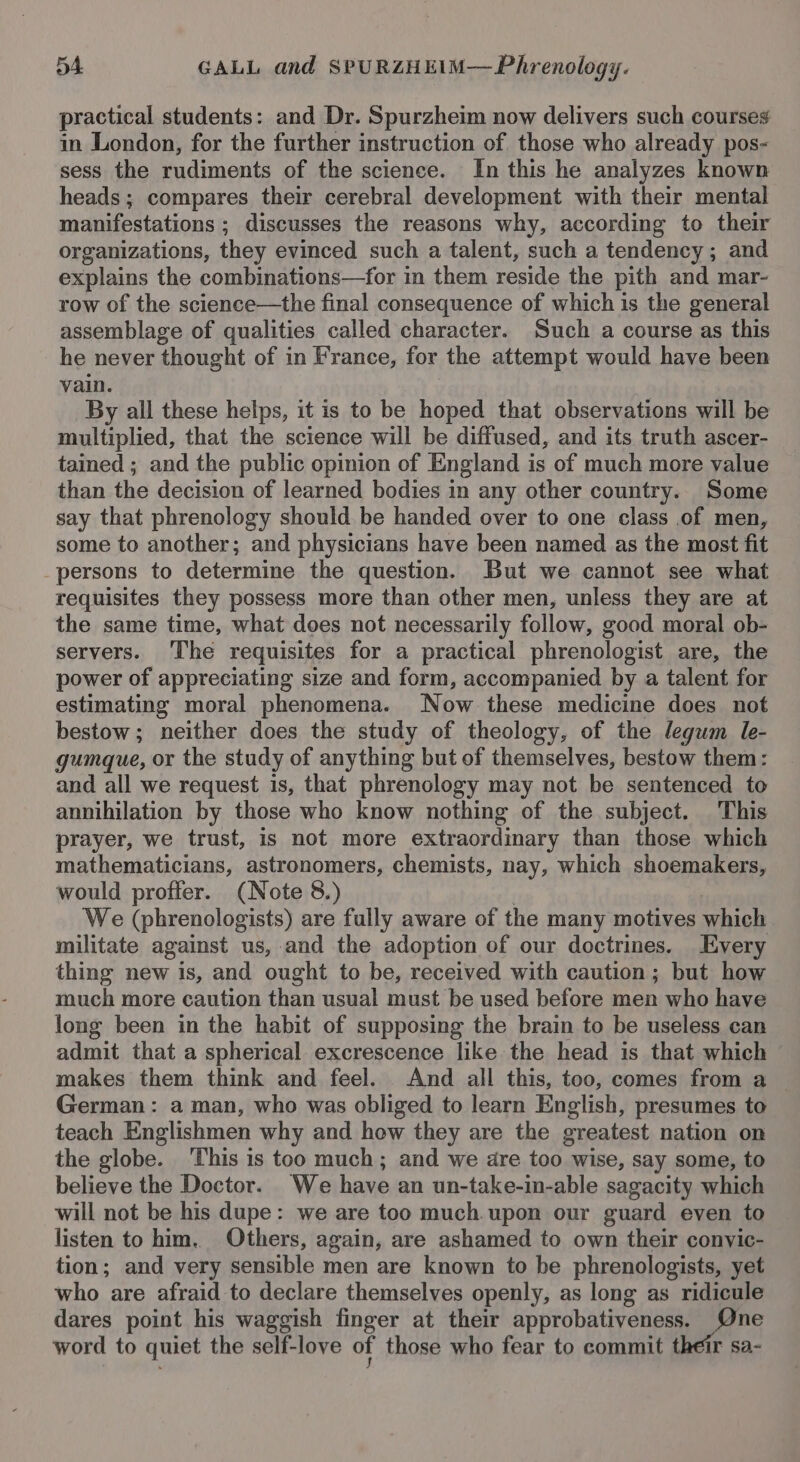 practical students: and Dr. Spurzheim now delivers such courses in London, for the further instruction of those who already pos- sess the rudiments of the science. In this he analyzes known heads; compares their cerebral development with their mental manifestations ; discusses the reasons why, according to their organizations, they evinced such a talent, such a tendency ; and explains the combinations—for in them reside the pith and mar- row of the science—the final consequence of which is the general assemblage of qualities called character. Such a course as this he never thought of in France, for the attempt would have been vain. By all these helps, it is to be hoped that observations will be multiplied, that the science will be diffused, and its truth ascer- tained ; and the public opinion of England is of much more value than the decision of learned bodies in any other country. Some say that phrenology should be handed over to one class of men, some to another; and physicians have been named as the most fit _persons to determine the question. But we cannot see what requisites they possess more than other men, unless they are at the same time, what does not necessarily follow, good moral ob- servers. ‘The requisites for a practical phrenologist are, the power of appreciating size and form, accompanied by a talent for estimating moral phenomena. Now these medicine does not bestow; neither does the study of theology, of the legum le- gumque, or the study of anything but of themselves, bestow them: and all we request is, that phrenology may not be sentenced to annihilation by those who know nothing of the subject. This prayer, we trust, is not more extraordinary than those which mathematicians, astronomers, chemists, nay, which shoemakers, would profter. (Note 8.) We (phrenologists) are fully aware of the many motives which militate against us, and the adoption of our doctrines. Every thing new is, and ought to be, received with caution; but how much more caution than usual must be used before men who have long been in the habit of supposing the brain to be useless can admit that a spherical excrescence like the head is that which — makes them think and feel. And all this, too, comes from a — German: a man, who was obliged to learn English, presumes to teach Englishmen why and how they are the greatest nation on the globe. This is too much; and we dare too wise, say some, to believe the Doctor. We have an un-take-in-able sagacity which will not be his dupe: we are too much.upon our guard even to listen to him. Others, again, are ashamed to own their convic- tion; and very sensible men are known to be phrenologists, yet who are afraid to declare themselves openly, as long as ridicule dares point his waggish finger at their approbativeness. ne word to quiet the self-love of those who fear to commit their sa-