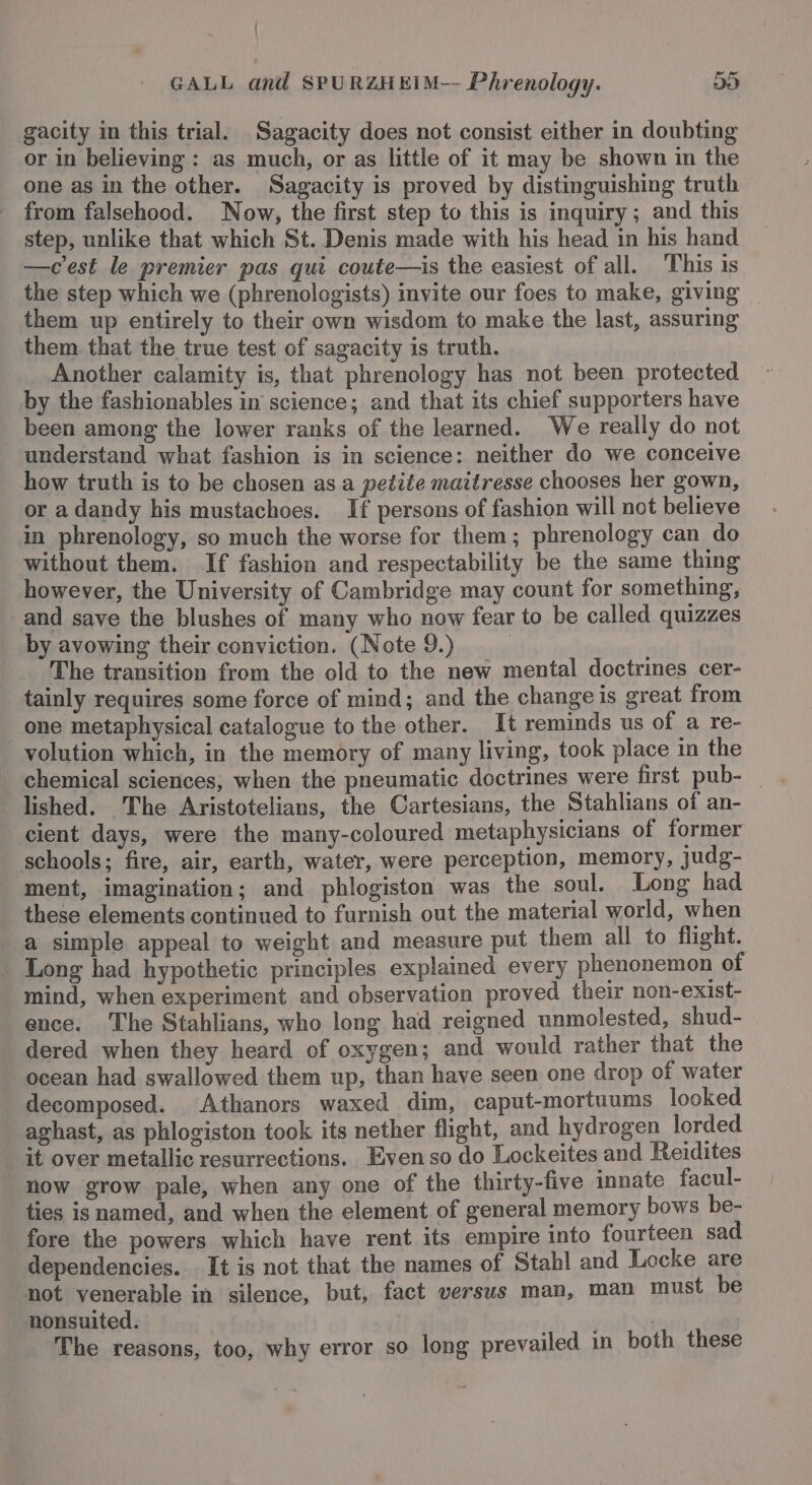 gacity in this trial. Sagacity does not consist either in doubting or in believing : as much, or as little of it may be shown in the one as in the other. Sagacity is proved by distinguishing truth from falsehood. Now, the first step to this is inquiry; and this step, unlike that which St. Denis made with his head in his hand —cest le premier pas qui coute—is the easiest of all. This is the step which we (phrenologists) invite our foes to make, giving them up entirely to their own wisdom to make the last, assuring them. that the true test of sagacity is truth. Another calamity is, that phrenology has not been protected by the fashionables in’ science; and that its chief supporters have been among the lower ranks of the learned. We really do not understand what fashion is in science: neither do we conceive how truth is to be chosen as a petite maitresse chooses her gown, or a dandy his mustachoes. If persons of fashion will not believe in phrenology, so much the worse for them; phrenology can do without them. If fashion and respectability be the same thing however, the University of Cambridge may count for something, and save the blushes of many who now fear to be called quizzes by avowing their conviction. (Note 9.) The transition from the old to the new mental doctrines cer- tainly requires some force of mind; and the change is great from one metaphysical catalogue to the other. It reminds us of a re- _volution which, in the memory of many living, took place in the lished. The Aristotelians, the Cartesians, the Stahlians of an- cient days, were the many-coloured metaphysicians of former schools; fire, air, earth, water, were perception, memory, judg- ment, imagination; and phlogiston was the soul. Long had these elements continued to furnish out the material world, when a simple appeal to weight and measure put them all to flight. Long had hypothetic principles explained every phenonemon of mind, when experiment and observation proved their non-exist- ence. The Stahlians, who long had reigned unmolested, shud- dered when they heard of oxygen; and would rather that the ocean had swallowed them up, than have seen one drop of water decomposed. Athanors waxed dim, caput-mortuums looked aghast, as phlogiston took its nether flight, and hydrogen lorded it over metallic resurrections. Even so do Lockeites and Reidites now grow pale, when any one of the thirty-five innate facul- ties is named, and when the element of general memory bows be- fore the powers which have rent its empire into fourteen sad dependencies. It is not that the names of Stahl and Locke are not venerable in silence, but, fact versus man, man must be nonsuited. The reasons, too, why error so long prevailed in both these