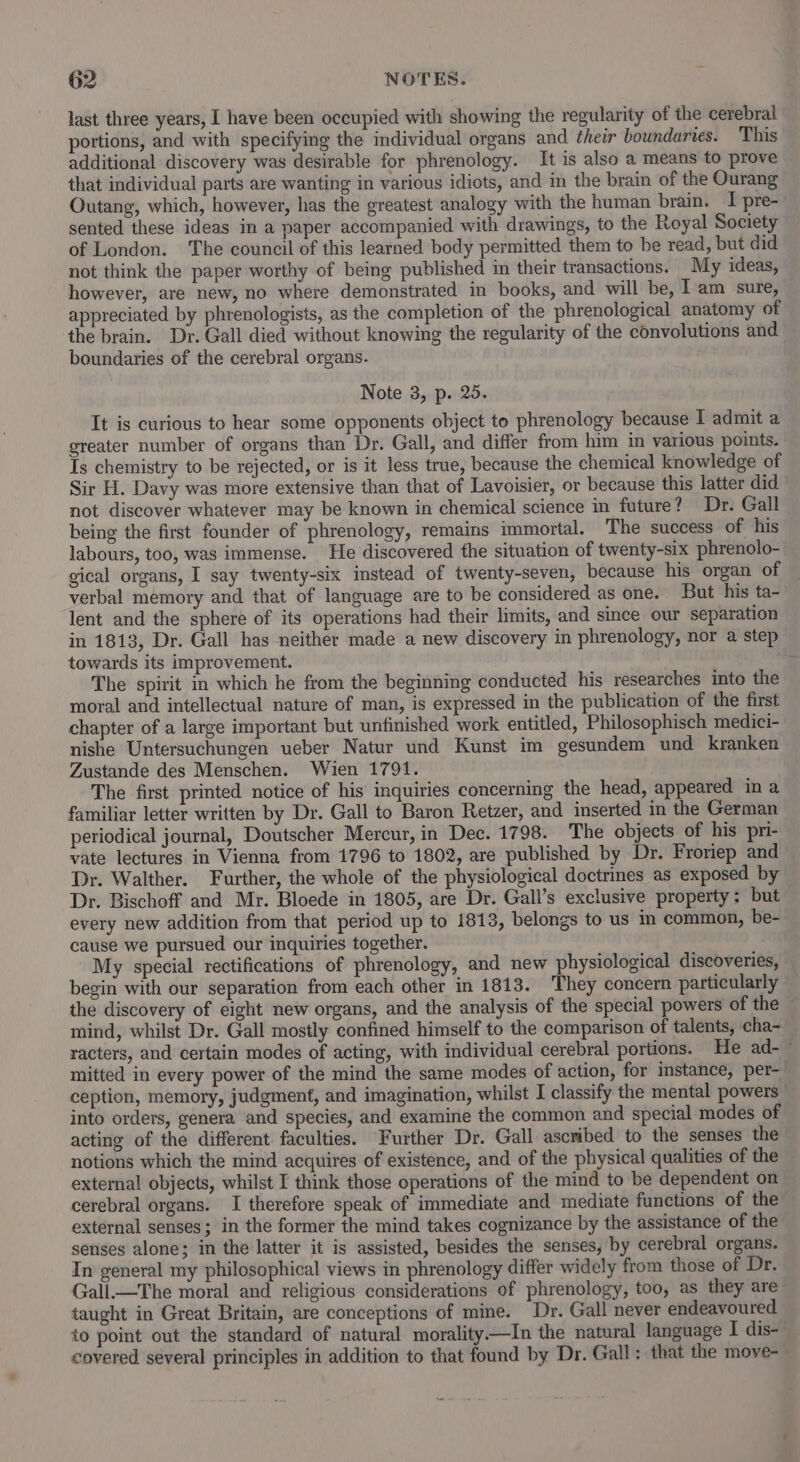 last three years, I have been occupied with showing the regularity of the cerebral portions, and with specifying the individual organs and their boundaries. This additional discovery was desirable for phrenology. It is also a means to prove that individual parts are wanting in various idiots, and in the brain of the Ourang Outang, which, however, has the greatest analogy with the human brain. I pre- sented these ideas in a paper accompanied with drawings, to the Royal Society of London. The council of this learned body permitted them to be read, but did not think the paper worthy of being published in their transactions. My ideas, however, are new, no where demonstrated in books, and will be, Iam sure, appreciated by phrenologists, as the completion of the phrenological anatomy of the brain. Dr. Gall died without knowing the regularity of the convolutions and boundaries of the cerebral organs. Note 3, p. 25. It is curious to hear some opponents object to phrenology because I admit a greater number of organs than Dr. Gall, and differ from him in various points. Is chemistry to be rejected, or is it less true, because the chemical knowledge of Sir H. Davy was more extensive than that of Lavoisier, or because this latter did. not discover whatever may be known in chemical science in future? Dr. Gall being the first founder of phrenology, remains immortal. The success of his labours, too, was immense. He discovered the situation of twenty-six phrenolo- gical organs, I say twenty-six instead of twenty-seven, because his organ of verbal memory and that of language are to be considered as one. But his ta- lent and the sphere of its operations had their limits, and smce our separation in 1813, Dr. Gall has neither made a new discovery in phrenology, nor a step towards its improvement. . The spirit in which he from the beginning conducted his researches into the moral and intellectual nature of man, is expressed in the publication of the first chapter of a large important but unfinished work entitled, Philosophisch medici- nishe Untersuchungen ueber Natur und Kunst im gesundem und kranken Zustande des Menschen. Wien 1791. The first printed notice of his inquiries concerning the head, appeared in a familiar letter written by Dr. Gall to Baron Retzer, and inserted in the German periodical journal, Doutscher Mercur, in Dec. 1798. The objects of his pri- vate lectures in Vienna from 1796 to 1802, are published by Dr. Froriep and Dr. Walther. Further, the whole of the physiological doctrines as exposed by Dr. Bischoff and Mr. Bloede in 1805, are Dr. Gall’s exclusive property; but every new addition from that period up to 1813, belongs to us m common, be- cause we pursued our inquiries together. My special rectifications of phrenology, and new physiological discoveries, begin with our separation from each other in 1813. They concern particularly the discovery of eight new organs, and the analysis of the special powers of the mind, whilst Dr. Gall mostly confined himself to the comparison of talents, cha- racters, and certain modes of acting, with individual cerebral portions. He ad-— mitted in every power of the mind the same modes of action, for instance, per- ception, memory, judgment, and imagination, whilst I classify the mental powers into orders, genera and species, and examine the common and special modes of acting of the different faculties. Further Dr. Gall ascribed to the senses the notions which the mind acquires of existence, and of the physical qualities of the extemal objects, whilst I think those operations of the mind to be dependent on cerebral organs. I therefore speak of immediate and mediate functions of the external senses; in the former the mind takes cognizance by the assistance of the senses alone; in the latter it is assisted, besides the senses, by cerebral organs. In general my philosophical views in phrenology differ widely from those of Dr. Gall.—The moral and religious considerations of phrenology, too, as they are taught in Great Britain, are conceptions of mine. Dr. Gall never endeavoured to point out the standard of natural morality—In the natural language I dis- covered several principles in addition to that found by Dr. Gall: that the move-