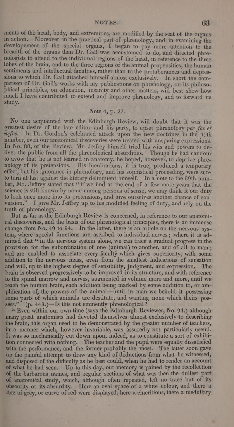 ments of the head, body, and extremities, are modified by the seat of the organs in action. Moreover im the practical part of phrenology, and in examining the developement of the special organs, I began to pay more attention to the breadth of the organs than Dr. Gall was accustomed to do, and directed phre- _ nologists to attend to the individual regions of the head, in reference to the three lobes of the brain, and to the three regions of the animal propensities, the human sentiments and intellectual faculties, rather than to the protuberances and depres- sions to which Dr. Gall attached himself almost exclusively. In short the com- parison of Dr. Gall’s works with my publications on phrenology, on its philoso- phical principles, on education, insanity and other matters, will best shew how much I have contributed to extend and improve phrenology, and to forward its study. Note 4, p. 27. No one acquainted with the Edinburgh Review, will doubt that it was the greatest desire of the late editor and his party, to upset phrenology per fus et nefas. In Dr. Gordon’s celebrated attack upon the new doctrines m the 49th number, éven our anatomical discoveries were treated with unsparing expressions. In No. 88, of the Review, Mr. Jeffrey himself tried his wits and powers to de- liver the public from all the phrenological absurdities.. Though he had candour to avow that he is not learned in anatomy, he hoped, however, to deprive phre- nology of its pretensions. His lucubrations, it is true, produced a temporary effect, but his ignorance in phrenology, and his sophistical proceeding, were sure to turn at last against the literary delinquent himself. Ina note to the 89th num- ber, Mr. Jeffrey stated that “if we find at the end of a few more years that the science is still known by name among persons of sense, we may think it our duty to look once more into its pretensions, and give ourselves another chance of con- version.” I give Mr. Jeffrey up to his modified feeling of duty, and rely on the truth of phrenology. But as far as the Edinburgh Review is concerned, in reference to our anatomi- cal discoveries, and the basis of our phrenological principles, there is an immense change from No. 49 to 94. In the latter, there is an article on the nervous sys- tem, where special functions are ascribed to individual nerves; where it is ad- mitted that ‘‘in the nervous system alone, we can trace a gradual progress in the provision for the subordination of one (animal) to another, and of all to man ; and are enabled to associate every faculty which gives superiority, with some addition to the nervous mass, even from the smallest indications of sensation and will, up to the highest degree of sensibility, judgment, and expression, The brain is observed progressively to be improved in its structure, and with reference to the spinal marrow and nerves, augmented in volume more and more, until we reach the human brain, each addition being marked by some addition to, or am- plification of, the powers of the animal—until in man we behold it possessing some parts of which animals are destitute, and wanting none which theirs pos- sess.” (p. 443.)—Is this not emimently phrenological ? _ « Even within our own time (says the Edinburgh Reviewer, No. 94.) although many great anatomists had devoted themselves almost exclusively to describing the brain, this organ used to be demonstrated by the greater number of teachers, in a manner which, however invariable, was assuredly not particularly useful. Tt was so mechanically cut down upon, indeed, as to constitute a sort of exhibi- tion connected with nothing. The teacher and the pupil were equally dissatisfied with the performance, and the former probably the most. The latter soon gave up the painful attempt to draw any kind of deductions from what he witnessed, and disposed of the difficulty as he best could, when he had to render an account of what he had seen. Up to this day, our memory is pained by the recollection of the barbarous names, and regular sections of what was then the dullest part of anatomical study, which, although often repeated, left no tracé but of its obscurity or its absurdity. Here an oval space of a white colour, and there a line of grey, or curve of red were displayed, here a cincritious, there a medullary