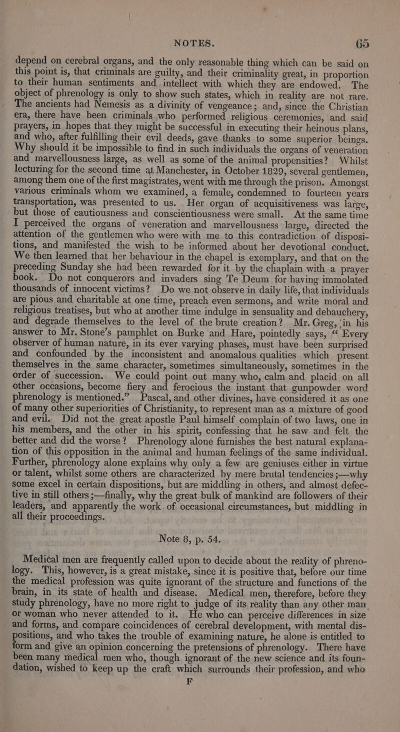 depend on cerebral organs, and the only reasonable thing which can be said on this point is, that criminals are guilty, and their criminality great, in proportion to their human sentiments and_ intellect with which they are endowed. The object of phrenology is only to show such states, which in reality are not rare. The ancients had Nemesis as a divinity of vengeance; and, since the Christian era, there have been criminals who performed religious ceremonies, and. said prayers, in hopes that they might be successful in executing their heinous plans, and who, after fulfilling their evil deeds, gave thanks to some superior beings. Why should it be impossible to find in such individuals the organs of veneration and marvellousness large, as well as some of the animal propensities? Whilst lecturing for the second time at Manchester, in October 1829, several gentlemen, among them one of the first magistrates, went with me through the prison. Amongst various criminals whom we examined, a female, condemned to fourteen years transportation, was presented to us. Her organ of acquisitiveness was large, but those of cautiousness and conscientiousness were small. At the same time I perceived the organs of veneration and marvellousness large, directed the attention of the gentlemen who were with me. to this contradiction of disposi- tions, and manifested the wish to be informed about her devotional conduct. We then learned that her behaviour in the chapel is exemplary, and that on the preceding Sunday she had been rewarded for it by the chaplain with a prayer book. Do not conquerors and invaders sing Te Deum for having immolated thousands of innocent victims? Do we not observe in daily life, that individuals are pious and charitable at one time, preach even sermons, and write moral and religious treatises, but who at another time indulge in sensuality and debauchery, and degrade themselves to the level of the brute creation? Mr. Greg, ‘in his answer to Mr. Stone’s pamphlet on Burke and Hare, pointedly says, “ Every observer of human nature, in its ever varying phases, must haye been surprised and confounded by the inconsistent and anomalous qualities which present themselves in the same character, sometimes simultaneously, sometimes in the order of succession. We could point out many who, calm and placid on all other occasions, become fiery and ferocious the instant that gunpowder word . phrenology is mentioned.” Pascal, and other divines, have considered it as one of many other superiorities of Christianity, to represent man as a mixture of good and evil.. Did not the great apostle Paul himself complain of two laws, one in his members, and the other in his. spirit, confessing that he saw and felt the better and did the worse? Phrenology alone furnishes the best natural explana- tion of this opposition in the animal and human feelings of the same individual. _ Further, phrenology alone explains why only a few are geniuses either in virtue or talent, whilst some others are characterized by mere brutal tendencies ;—why some excel in certain dispositions, but are middling in others, and almost defec- tive in still others ;—finally, why the great bulk of mankind are followers of their leaders, and apparently the work of occasional circumstances, but middling in all their proceedings. Note 8, p. 54. Medical men are frequently called upon to decide about the reality of phreno- logy. This, however, is a great mistake, since it is positive that, before our time the medical profession was quite ignorant of the structure and functions of the brain, in its state of health and disease. Medical men, therefore, before they study phrenology, have no more right to judge of its reality than any other man. or woman who never attended to it. He who can perceive differences in size and forms, and compare coincidences of cerebral development, with mental dis- sitions, and who takes the trouble of examining nature, he alone is entitled to orm and give an opinion concerning the pretensions of phrenology. There have been many medical men who, though ignorant of the new science and its foun- dation, wished to keep up the craft which surrounds their profession, and who F
