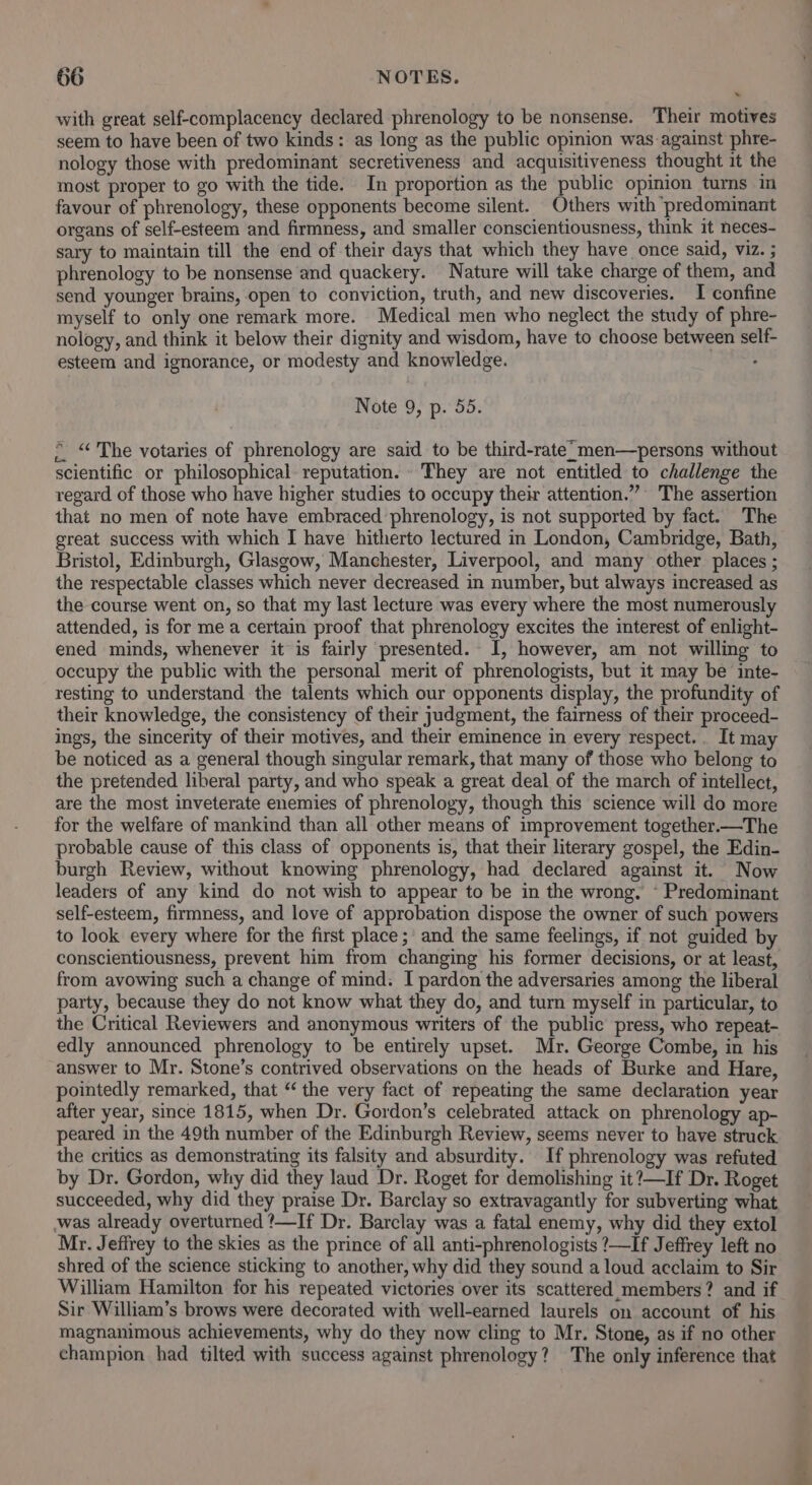 with great self-complacency declared phrenology to be nonsense. Their motives seem to have been of two kinds: as long as the public opinion was-against phre- nology those with predominant secretiveness and acquisitiveness thought it the most proper to go with the tide. In proportion as the public opinion turns im favour of phrenology, these opponents become silent. Others with predominant organs of self-esteem and firmness, and smaller conscientiousness, think it neces- sary to maintain till the end of their days that which they have once said, viz. ; phrenology to be nonsense and quackery. Nature will take charge of them, and send younger brains, open to conviction, truth, and new discoveries. I confine myself to only one remark more. Medical men who neglect the study of phre- nology, and think it below their dignity and wisdom, have to choose between self- esteem and ignorance, or modesty and knowledge. : Note 9, p. 55. © “The votaries of phrenology are said to be third-rate’ men—persons without scientific or philosophical: reputation. They are not entitled to challenge the regard of those who have higher studies to occupy their attention.””» The assertion that no men of note have embraced phrenology, is not supported by fact. The great success with which I have hitherto lectured in London, Cambridge, Bath, Bristol, Edinburgh, Glasgow, Manchester, Liverpool, and many other places ; the respectable classes which never decreased in number, but always increased as the course went on, so that my last lecture was every where the most numerously attended, is for mea certain proof that phrenology excites the interest of enlight- ened minds, whenever it is fairly presented. I, however, am not willing to occupy the public with the personal merit of phrenologists, but it may be inte- resting to understand the talents which our opponents display, the profundity of their knowledge, the consistency of their judgment, the fairness of their proceed- ings, the sincerity of their motives, and their eminence in every respect... It may be noticed as a general though singular remark, that many of those who belong to the pretended liberal party, and who speak a great deal of the march of intellect, are the most inveterate enemies of phrenology, though this science will do more for the welfare of mankind than all other means of improvement together.—The probable cause of this class of opponents is, that their literary gospel, the Edin- burgh Review, without knowing phrenology, had declared against it. Now leaders of any kind do not wish to appear to be in the wrong, © Predominant self-esteem, firmness, and love of approbation dispose the owner of such powers to look every where for the first place; and the same feelings, if not guided by conscientiousness, prevent him from changing his former decisions, or at least, from avowing such a change of mind. I pardon the adversaries among the liberal party, because they do not know what they do, and turn myself in particular, to the Critical Reviewers and anonymous writers of the public press, who repeat- edly announced phrenology to be entirely upset. Mr. George Combe, in his answer to Mr. Stone’s contrived observations on the heads of Burke and Hare, pointedly remarked, that “ the very fact of repeating the same declaration year after year, since 1815, when Dr. Gordon’s celebrated attack on phrenology ap- peared in the 49th number of the Edinburgh Review, seems never to have struck the critics as demonstrating its falsity and absurdity. If phrenology was refuted by Dr. Gordon, why did they laud Dr. Roget for demolishing it?—If Dr. Roget succeeded, why did they praise Dr. Barclay so extravagantly for subverting what was already overturned ’—If Dr. Barclay was a fatal enemy, why did they extol Mr. Jeffrey to the skies as the prince of all anti-phrenologists ?—If Jeffrey left no shred of the science sticking to another, why did they sound a loud acclaim to Sir William Hamilton for his repeated victories over its scattered members? and if Sir William’s brows were decorated with well-earned laurels on account of his magnanimous achievements, why do they now cling to Mr. Stone, as if no other champion had tilted with success against phrenology? The only inference that