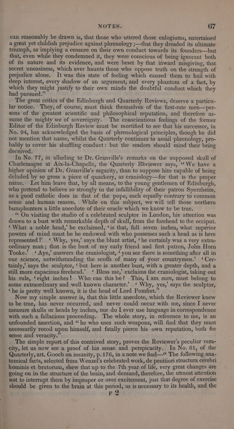 can reasonably be drawn is, that those who uttered those eulogiums, entertained a great yet childish prejudice against phrenology ;—that they dreaded its ultimate triumph, as implying a censure on their own conduct towards its founders—but that, even while they condemned it, they were conscious of being ignorant both of its nature and its evidence, and were beset by that inward misgiving, that secret uneasiness, which ever haunts those who oppose truth on the strength of prejudice alone. It was this state of feeling which caused them to hail with deep interest, every shadow of an argument, and every phantom of a fact, by which they might justify to their own minds the doubtful conduct which they had pursued.” The great critics of the Edinburgh and Quarterly Reviews, deserve a particu- lar notice. They, of course, must think themselves of the first-rate men—per- sons of the greatest scientific and philosophical reputation, and therefore as- sume the mighty we of sovereignty. The conscientious feelings of the former Editor of the Edinburgh Review must be mortified to see that his successor, in No. 94, has acknowledged the basis of phrenological principles, though he did not mention that name, whilst the Quarterly continues to assail phrenology, pro- bably to cover his shuffling conduct: but the readers should mind their being deceived. In No. 77, in alluding to Dr. Granville’s remarks on the supposed skull of Charlemagne at Aix-la-Chapelle, the Quarterly Reviewer says, “We have a higher opinion of Dr. Granville’s sagacity, than to suppose him capable of being deluded by so gross a piece of quackery, as craniology—for that is the proper name. Let him leave that, by all means, to the young gentlemen of Edinburgh, who pretend to believe so strongly in the infallibility of their patron Spurzheim, as a good catholic does in that of the pope, each equally contrary to common sense and human reason, While on this subject, we will tell those northern bumphunters a little anecdote of their oracle which we know to be true. &lt; On visiting the studio of a celebrated sculptor in London, his attention was drawn to a bust with remarkable depth of skull, from the forehead to the occiput. ‘ What a noble head,’ he exclaimed, ‘is that, full seven inches, what superior — powers of mind must he be endowed with who possesses such a head as is here represented !’ ‘ Why, yes,’ says the blunt artist, ‘he certainly was a very extra- ordinary man; that is the bust of my early friend and first patron, John Horn Tooke.’ ‘ Aye,’ answers the craniologist, ‘ you see there is something after all in our science, notwithstanding the scoffs of many of your countrymen.’ ‘ Cer- tainly,’ says the sculptor, ‘ but here is another bust, with a greater depth, and a still more capacious forehead.’ ‘ Bless me,’ exclaims the craniologist, taking out his rule, ‘eight inches! Who can this be? This, 1 am sure, must belong to some extraordinary and well known character.’ ‘ Why, yes,’ says the sculptor, ‘he is pretty well known, it is the head of Lord Pomfret.” Now my simple answer is, that this little anecdote, which the Reviewer knew to be true, has never occurred, and never could occur with me, since I never measure skulls or heads by inches, nor do I ever use language in correspondence with such a fallacious proceeding... The whole story, in reference to me, is an unfounded assertion, and ‘‘ he who uses such weapons, will find that they must necessarily recoil upon himself, and fatally pierce his own reputation, both for sense and veracity.” ; The simple report of this contrived story, proves the Reviewer's peculiar vera- city, let us now see a proof of his sense and perspicacity. In No. 81, of the Quarterly, art. Gooch on insanity, p.176, in a note we find—“ The following ana- tomical facts, selected from Wenzel’s celebrated work, de penitiori structura cerebri hominis et brutorum, shew that up to the 7th year of life, very great changes are going on in the structure of the brain, and demand, therefore, the utmost attention not to interrupt them by improper or over excitement, just that degree of exercise should be given to the brain at this period, as is necessary to its health, and the F2