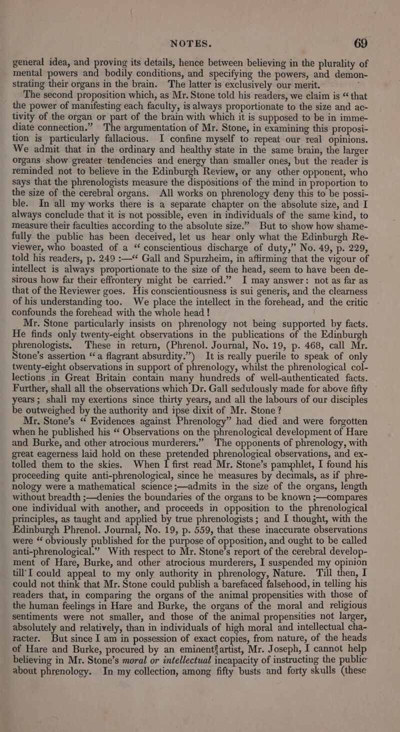 general idea, and proving its details, hence between believing in the plurality of mental powers and bodily conditions, and specifying the powers, and demon- strating their organs in the brain. ‘The latter is exclusively our merit. i The second proposition which, as Mr. Stone told his readers, we claim is “ that the power of manifesting each faculty, is always proportionate to the size and ac- tivity of the organ or part of the brain with which it is supposed to be in imme- diate connection.” The argumentation of Mr. Stone, in examining this proposi- tion is particularly fallacious. I confine myself to repeat our real opinions, We admit that in the ordinary and healthy state in the same brain, the larger organs show greater tendencies and energy than smaller ones, but the reader is reminded not to believe in the Edinburgh Review, or any other opponent, who says that the phrenologists measure the dispositions of the mind in proportion to the size of the cerebral organs. All works on phrenology deny this to be possi- ble. In all my works there is a separate chapter on the absolute size, and I always conclude that itis not possible, even in individuals of the same ‘kind, to measure their faculties according to the absolute size.” But to show how shame- fully the public has been deceived, let us hear only what the Edinburgh Re- viewer, who boasted of a “ conscientious discharge of duty,” No. 49, p. 229, told his readers, p. 249 :—“ Gall and Spurzheim, in affirming that the vigour of intellect is always proportionate to the size of the head, seem to have been de- sirous how far their effrontery might be carried.” I may answer: not as far as that of the Reviewer goes. His conscientiousness is sui generis, and the clearness of his understanding too. We place the intellect in the forehead, and the critic confounds the forehead with the whole head ! Mr. Stone particularly insists on phrenology not being supported by facts. He finds only twenty-eight observations in the publications of the Edinburgh phrenologists. These in return, (Phrenol. Journal, No. 19, p. 468, call Mr. Stone’s assertion “a flagrant absurdity.”) It is really puerile to speak of only twenty-eight observations in support of phrenology, whilst the phrenological col- lections in Great Britain contain many hundreds of well-authenticated facts. Further, shall all the observations which Dr. Gall sedulously made for above fifty — years; shali my exertions since thirty years, and all the labours of our disciples be outweighed by the authority and ipse dixit of Mr. Stone? Mr, Stone’s “ Evidences against Phrenology” had died and were forgotten when he published his “‘ Observations on the phrenological development of Hare and Burke, and other atrocious murderers.” The opponents of phrenology, with great eagerness laid hold on these pretended phrenological observations, and ex- tolled them to the skies. When I first read Mr. Stone’s pamphlet, I found his proceeding quite anti-phrenological, since he measures by decimals, as if phre- nology were a mathematical science ;—admits in the size of the organs, length without breadth ;—denies the boundaries of the organs to be known ;—compares one individual with another, and proceeds in opposition to the phrenological principles, as taught and applied by true phrenologists; and I thought, with the Edinburgh Phrenol. Journal, No. 19, p. 559, that these inaccurate observations were ‘ obviously published for the purpose of opposition, and ought to be called anti-phrenological.”” With respect to Mr. Stone’s report of the cerebral develop- ment of Hare, Burke, and other atrocious murderers, I suspended my opinion till’I could appeal to my only authority in phrenology, Nature. Till then, I could not think that Mr. Stone could publish a barefaced falsehood, in telling his readers that, in comparing the organs of the animal propensities with those of the human feelings in Hare and Burke, the organs of the moral and religious sentiments were not smaller, and those of the animal propensities not larger, absolutely and relatively, than in individuals of high moral and intellectual cha- racter. But since I am in possession of exact copies, from nature, of the heads of Hare and Burke, procured by an eminentartist, Mr. Joseph, I cannot help believing in Mr. Stone’s moral or intellectual incapacity of instructing the public about phrenology. In my collection, among fifty busts and forty skulls (these