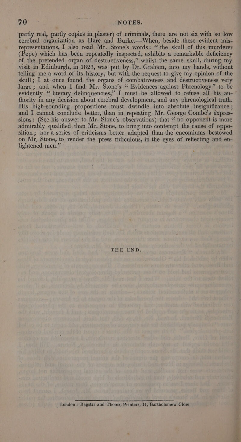 partly real, partly copies in plaster) of criminals, there are not six with so low cerebral organization as Hare and Burke.—When, beside these evident mis- representations, I also read Mr. Stone’s words: “ the skull of this murderer (Pepe) which has been repeatedly inspected, exhibits a remarkable deficiency of the pretended organ of destructiveness,” whilst the same skull, during my visit in Edinburgh, in 1828, was put by Dr. Graham, into my hands, without telling me a word of its history, but with the request to give my opinion of the skull; I at once found the organs of combativeness and destructiveness very large ; and when I find Mr. Stone’s “ Evidences against Phrenology” to be thority in any decision about cerebral development, and any phrenological truth. His high-sounding propositions must dwindle into absolute insignificance ; and i cannot conclude better, than in repeating Mr. George Combe’s expres- sions: (See his answer to Mr. Stone’s observations) that ‘‘ no opponent is more admirably qualified than Mr. Stone, to bring into contempt the cause of oppo- sition; nor a series of criticisms better adapted than the encomiums bestowed on Mr, Stone, to render the press ridiculous, in the eyes of reflecting and en- lightened men.” THE END. London: Bagster and Thoms, Printers, 14, Bartholomew Close.