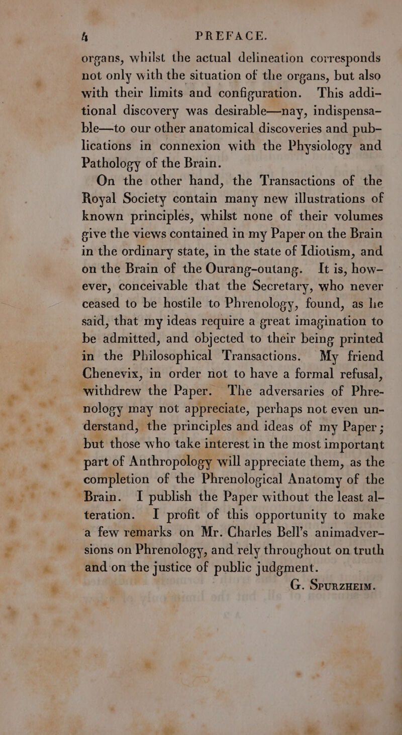 * &amp;. + 4 PREFACE. organs, whilst the actual delineation corresponds not only with the situation of the organs, but also with their limits and configuration. This addi- tional discovery was desirable—nay, indispensa- ble—to our other anatomical discoveries and pub- lications in connexion with the Physiology and Pathology of the Brain. On the other hand, the Transactions of the Royal Society contain many new illustrations of known principles, whilst none of their volumes give the views contained in my Paper on the Brain in the ordinary state, in the state of Idiotism, and on the Brain of the Ourang-outang. It is, how- ever, conceivable that the Secretary, who never ceased to be hostile to Phrenology, found, as he said, that my ideas require a great imagination to be admitted, and objected to their being printed in the Philosophical Transactions. My friend Chenevix, in order not to have a formal refusal, withdrew the Paper. The adversaries of Phre- nology may not appreciate, perhaps not even un- derstand, the principles and ideas of my Paper ; but those who take interest in the most important part of Anthropology will appreciate them, as the completion of the Phrenological Anatomy of the teration. I profit of this opportunity to make a few remarks on Mr. Charles Bell’s animadver- sions on Phrenology, and rely throughout on truth and on the justice of public judgment. G. SpurzHei.