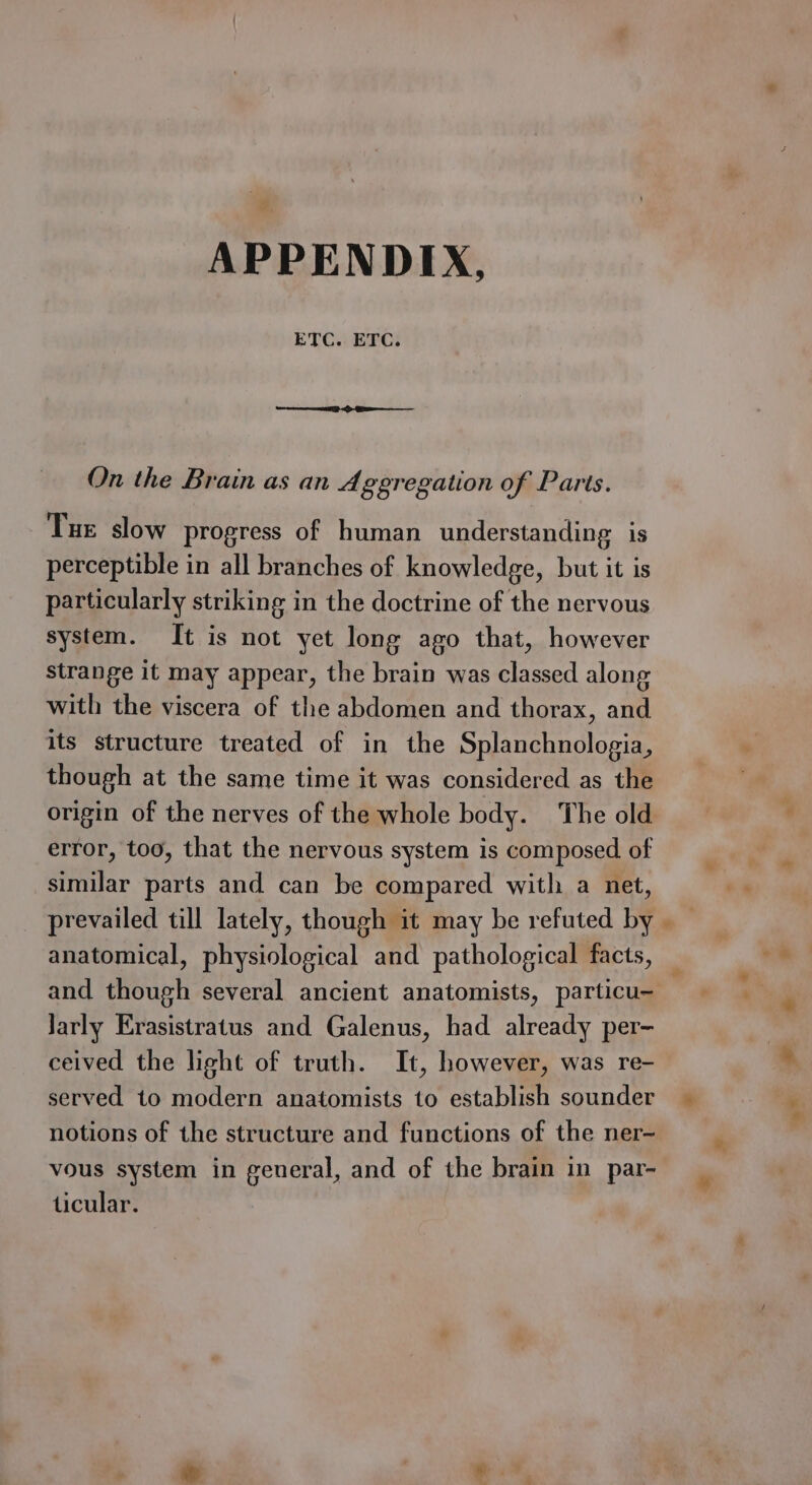 ETC. ETC. On the Brain as an Aggregation of Parts. Tue slow progress of human understanding is perceptible in all branches of knowledge, but it is particularly striking in the doctrine of the nervous system. It is not yet long ago that, however strange it may appear, the brain was classed along with the viscera of the abdomen and thorax, and its structure treated of in the Splanchnologia, though at the same time it was considered as the error, too, that the nervous system is composed. of similar parts and can be compared with a net, prevailed till lately, though it may be refuted by anatomical, physiological and pathological facts, and though several ancient anatomists, particu- Jarly Erasistratus and Galenus, had already per- ceived the light of truth. It, however, was re- served to modern anatomists to establish sounder notions of the structure and functions of the ner- vous system in general, and of the brain in par- ticular.