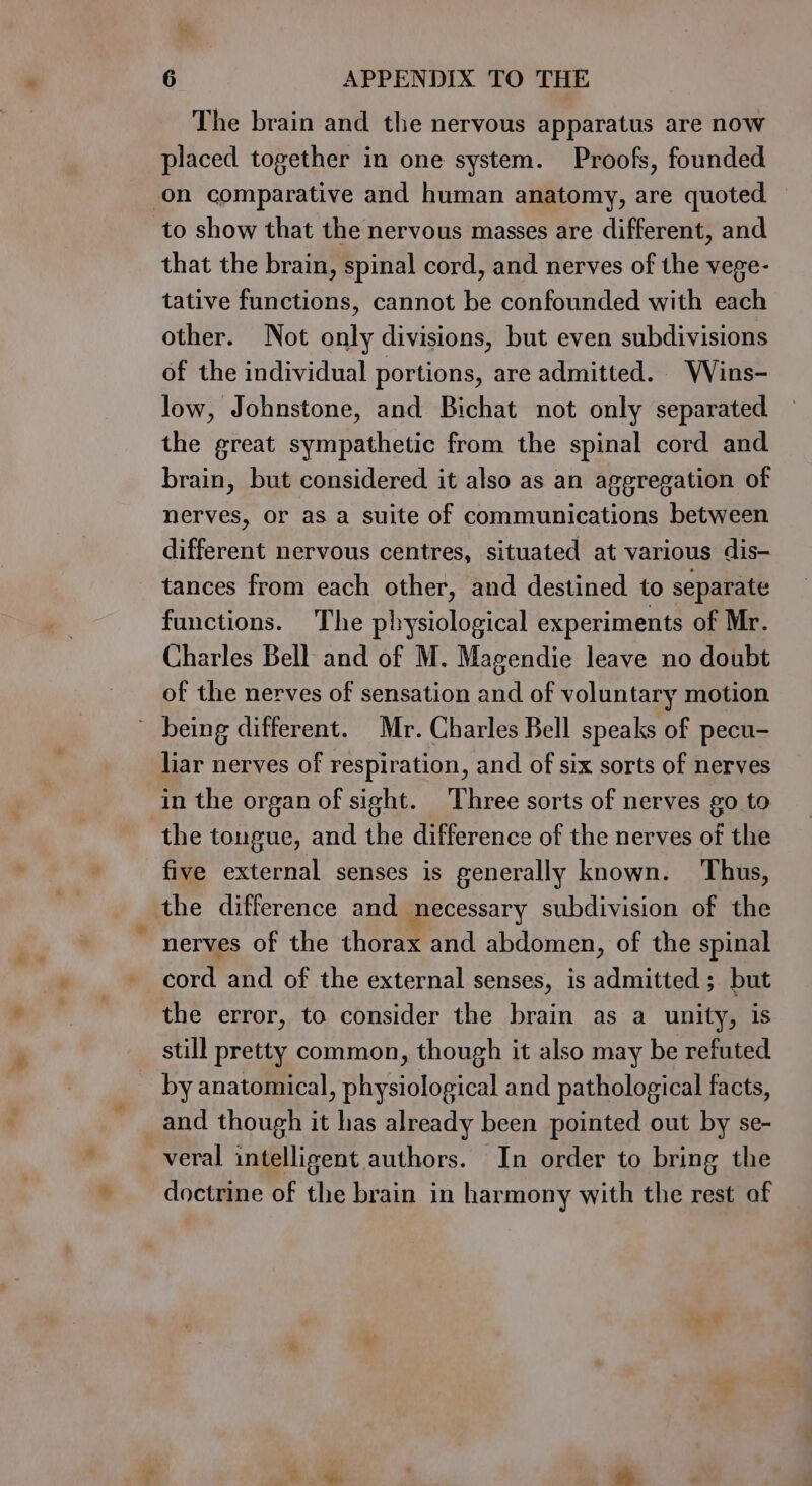 The brain and the nervous apparatus are now placed together in one system. Proofs, founded on comparative and human anatomy, are quoted to show that the nervous masses are different, and that the brain, spinal cord, and nerves of the vege- tative functions, cannot be confounded with each other. Not only divisions, but even subdivisions of the individual portions, are admitted. WVins- low, Johnstone, and Bichat not only separated the great sympathetic from the spinal cord and brain, but considered it also as an aggregation of nerves, or as a suite of communications between different nervous centres, situated at various dis- tances from each other, and destined to separate functions. The physiological experiments of Mr. Charles Bell and of M. Magendie leave no doubt of the nerves of sensation and of voluntary motion ~ being different. Mr. Charles Bell speaks of pecu- liar nerves of respiration, and of six sorts of nerves in the organ of sight. Three sorts of nerves go to the tongue, and the difference of the nerves of the five external senses is generally known. Thus, the difference and necessary subdivision of the nerves of the thorax and abdomen, of the spinal cord and of the external senses, is admitted; but the error, to consider the brain as a unity, is still pretty common, though it also may be refuted _ byanatomical, physiological and pathological facts, and though it has already been pointed out by se- veral intelligent authors. In order to bring the doctrine of the brain in harmony with the rest of