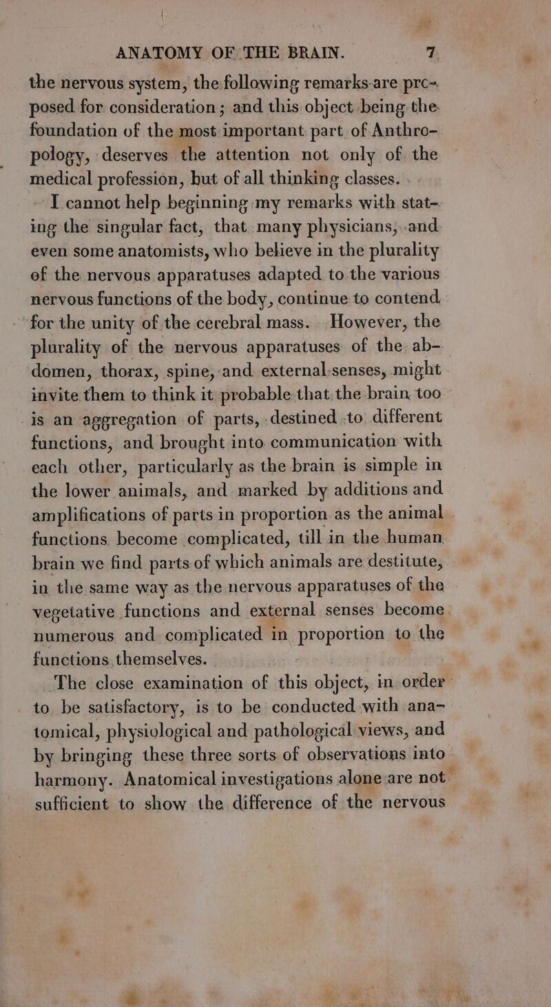 / ANATOMY OF THE BRAIN. 7 the nervous system, the following remarks-are prc~. posed for consideration; and this object being the foundation of the most important part of Anthro- pology, deserves the attention not only of. the medical profession, hut of all thinking classes. I cannot help beginning my remarks with stat- ing the singular fact, that many physicians,..and even some anatomists, who believe in the plurality ef the nervous apparatuses adapted. to the various nervous functions of the body, continue to contend for the unity of the cerebral mass. . However, the plurality of the nervous apparatuses of the ab-. domen, thorax, spine, and external;senses, might invite them to think it probable that. the brain too is an aggregation of parts, destined .to different functions, and brought into communication with each other, particularly as the brain is simple in the lower animals, and marked by additions and amplifications of parts in proportion as the animal functions. become complicated, till in the human brain we find parts of which animals are destitute, in the same way as the nervous apparatuses of the - vegetative functions and external senses become. numerous and complicated 1 in proportion to the functions themselves. i ‘The close examination of this object, in. order to. be satisfactory, is to be conducted with ana- tomical, physiological and pathological views, and by bringing these three sorts of observations into harmony. Anatomical investigations alone.are not sufficient to show the difference of the nervous