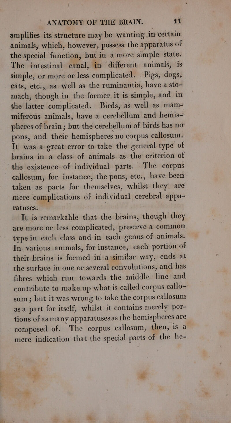 amplifies its structure may be: wanting .in certain animals, which, however, possess the apparatus of the special function, but in a more simple state. The intestinal canal, in different animals, is simple, or more or less complicated. Pigs, dogs, cats, etc., as well as the ruminantia, have a sto- mach, though in the former it is simple, and in the latter complicated. Birds, as well as mam- miferous animals, have a cerebellum and hemis- pheres of brain; but the cerebellum of birds has no pons, and their hemispheres no corpus callosum. It was a-great error to take the general type of brains in a class of animals as the criterion of the existence of individual parts. The corpus callosum, for instance, the pons, etc., have been taken as parts for themselves, whilst they are mere complications of individual cerebral appa- ratuses. , | It is remarkable that the brains, though they are more or less complicated, preserve a common type in each class and in each genus of animals. In various animals, for instance, each portion of their brains is formed in ‘a‘similar way, ends at the surface in one or several convolutions, and has fibres which run towards the middle line and contribute to make up whatis called corpus callo- sum ; but it was wrong to take the corpus callosum asa part for itself, whilst it contains merely por- tions of as many apparatuses as the hemispheres are composed of. ‘The corpus callosum, then, 1s a mere indication that the special parts of the he-