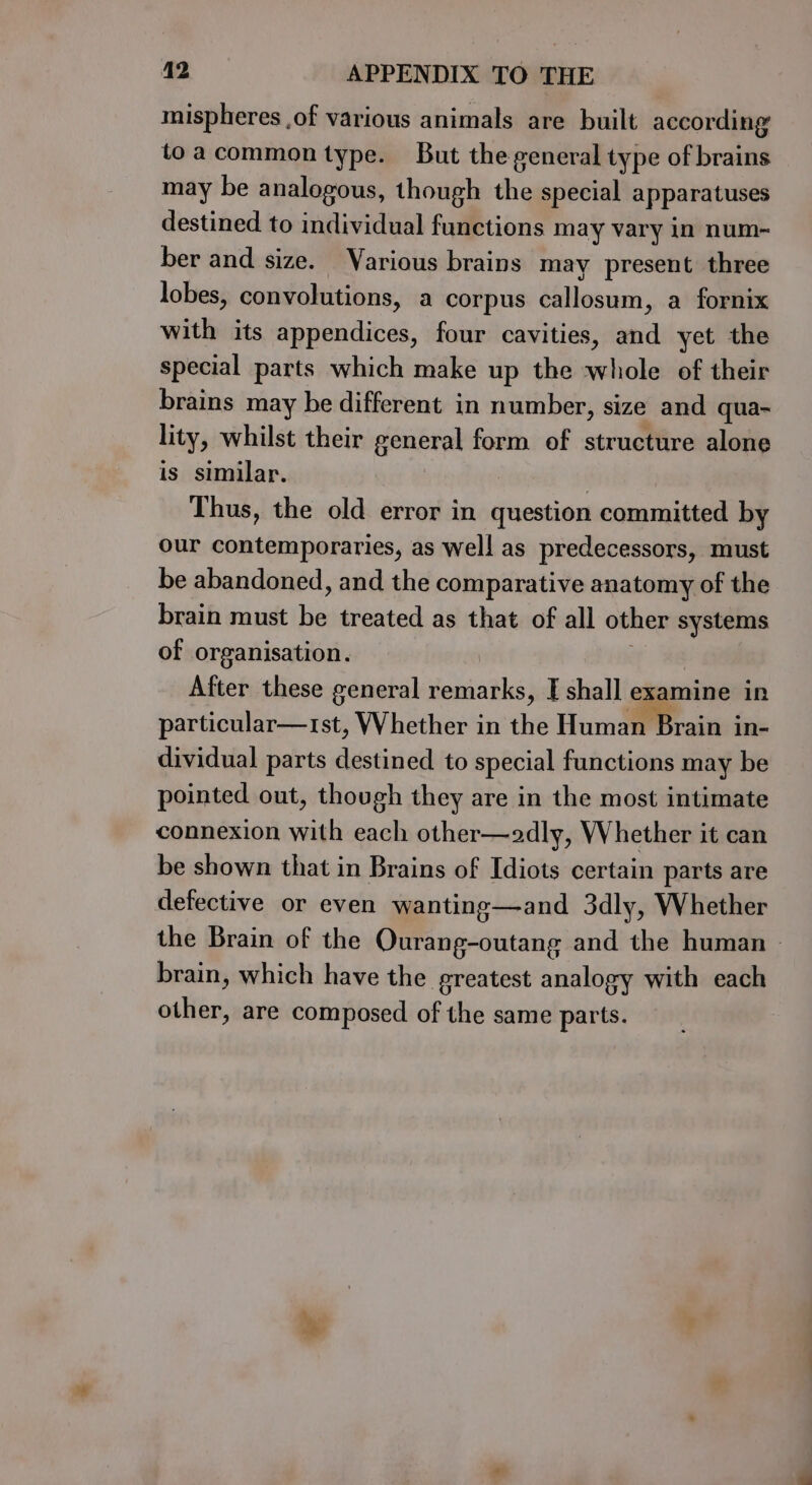 mispheres ,of various animals are built according toacommon type. But the general type of brains may be analogous, though the special apparatuses destined to individual functions may vary in num~ ber and size. Various brains may present three lobes, convolutions, a corpus callosum, a fornix with its appendices, four cavities, and yet the special parts which make up the whole of their brains may be different in number, size and qua~ lity, whilst their general form of structure alone is similar. | Thus, the old error in question committed by our contemporaries, as well as predecessors, must be abandoned, and the comparative anatomy of the brain must be treated as that of all other systems of organisation. After these general remarks, I shall examine in particular—trst, Whether in the Humai Brain in- dividual parts destined to special functions may be pointed out, though they are in the most intimate connexion with each other—adly, Whether it can be shown that in Brains of Idiots certain parts are defective or even wanting—and 3dly, Whether the Brain of the Ourang-outang and the human - brain, which have the greatest analogy with each other, are composed of the same parts.