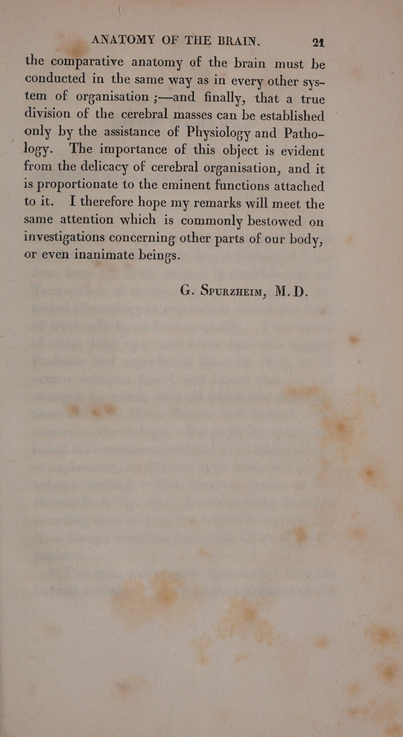 the comparative anatomy of the brain must be conducted in the same way as in every other sys- tem of organisation ;—and finally, that a true division of the cerebral masses can be established only by the assistance of Physiology and Patho- logy. The importance of this object is evident from the delicacy of cerebral organisation, and it is proportionate to the eminent functions attached to it. I therefore hope my remarks will meet the same attention which is commonly bestowed on investigations concerning other parts of our body, or even inanimate beings. G. Spurznem, M.D.
