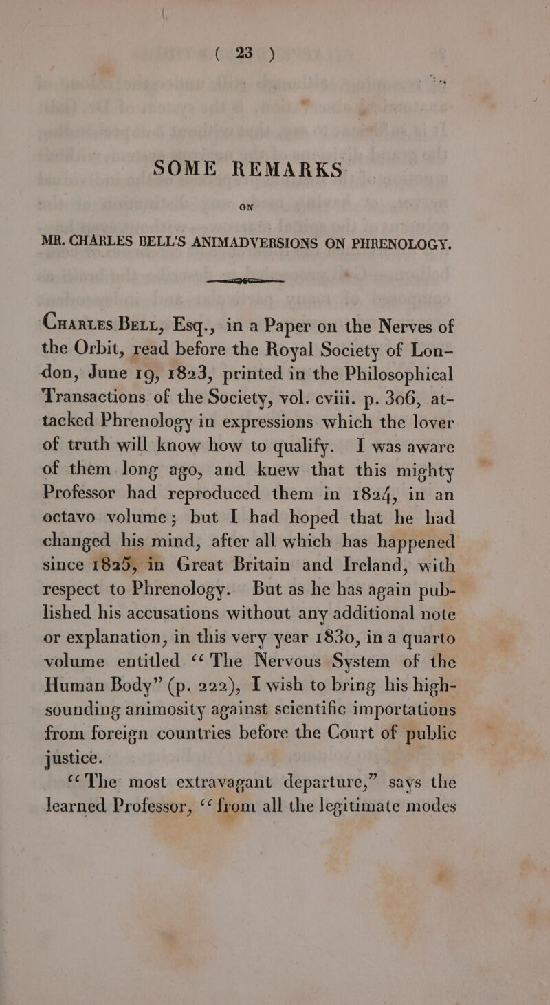 SOME REMARKS ON MR. CHARLES BELL'S ANIMADVERSIONS ON PHRENOLOGY. me ea Cuanzes Bett, Esq., in a Paper on the Nerves of the Orbit, read before the Royal Society of Lon- don, June 19, 1823, printed in the Philosophical Transactions of the Society, vol. cviii. p. 306, at- tacked Phrenology in expressions which the lover of truth will know how to qualify. I was aware of them. long ago, and knew that this mighty Professor had reproduced them in 1824, in an ectavo volume; but I had hoped that he had changed his mind, after all which has happened since 1825, in Great Britain and Ireland, with respect to Phrenology. But as he has again pub- lished his accusations without any additional note or explanation, in this very year 1830, in a quarto volume entitled ‘‘ The Nervous System of the Human Body” (p. 222), I wish to bring his high- sounding animosity against scientific importations from foreign countries before the Court of public justice. ‘¢The most extravagant departure,” says the learned Professor, ‘‘ from all the legitimate modes