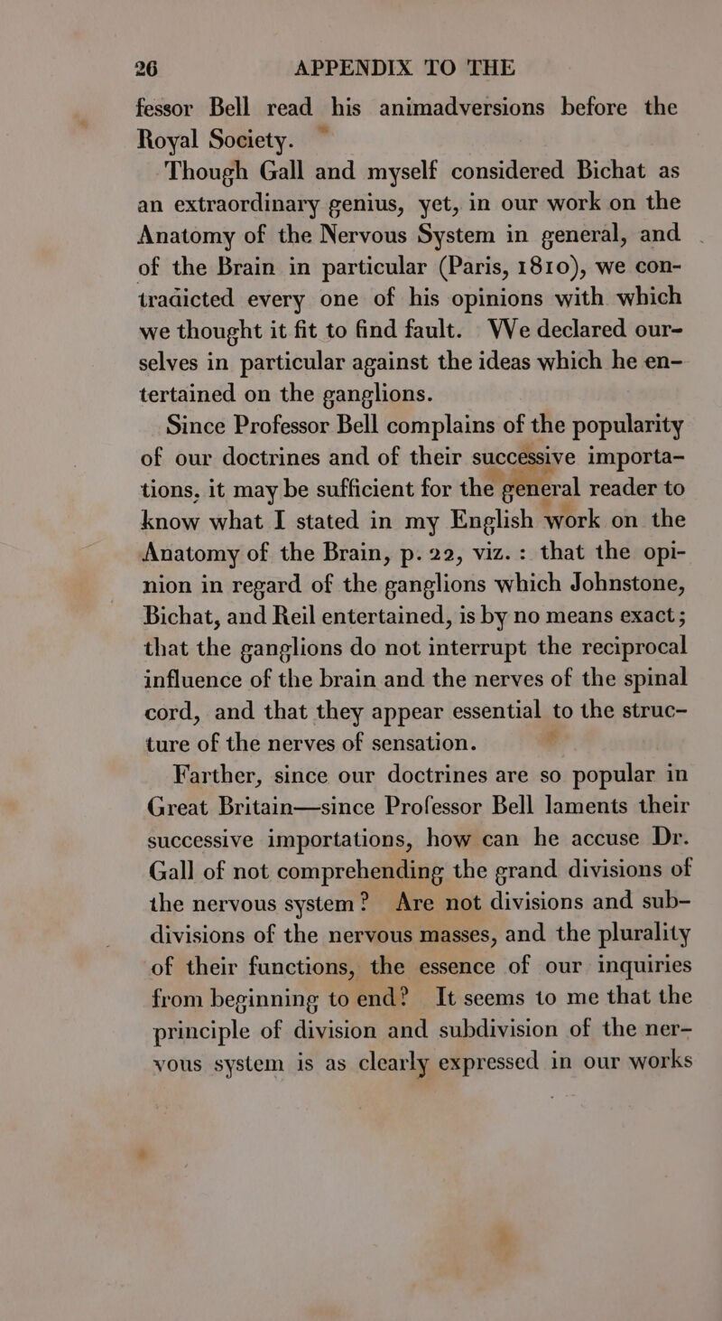 fessor Bell read his animadversions before the Royal Society. Though Gall and myself considered Bichat as an extraordinary genius, yet, in our work on the Anatomy of the Nervous System in general, and of the Brain in particular (Paris, 1810), we con- tradicted every one of his opinions with which we thought it fit to find fault. Ve declared our- selves in particular against the ideas which he en- tertained on the ganglions. Since Professor Bell complains of the popularity of our doctrines and of their successive importa- ie eh tions, it may be sufficient for the general reader to know what I stated in my English work on the Anatomy of the Brain, p. 22, viz. : that the opi- nion in regard of the ganglions which Johnstone, Bichat, and Reil entertained, is by no means exact ; that the ganglions do not interrupt the reciprocal influence of the brain and the nerves of the spinal cord, and that they appear essential to the struc- ture of the nerves of sensation. t Farther, since our doctrines are so popular in Great Britain—since Professor Bell laments their successive importations, how can he accuse Dr. Gall of not comprehending the grand divisions of the nervous system? Are not divisions and sub- divisions of the nervous masses, and the plurality of their functions, the essence of our inquiries from beginning to end? It seems to me that the principle of division and subdivision of the ner- yous system is as clearly expressed in our works
