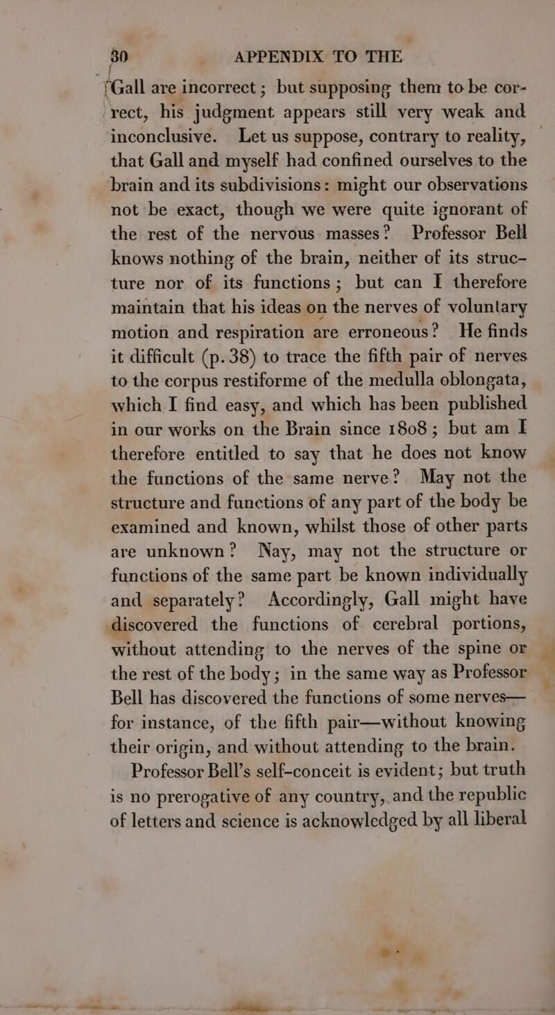 f Gall are incorrect ; but supposing them to be cor- ‘rect, his judgment appears still very weak and inconclusive. Let us suppose, contrary to reality, that Gall and myself had confined ourselves to the brain and its subdivisions: might our observations not be exact, though we were quite ignorant of the rest of the nervous masses? Professor Bell knows nothing of the brain, neither of its struc- ture nor of its functions; but can I[ therefore maintain that his ideas on the nerves of voluntary motion and respiration are erroneous? He finds it difficult (p.38) to trace the fifth pair of nerves to the corpus restiforme of the medulla oblongata, which I find easy, and which has been published in our works on the Brain since 1808; but am I therefore entitled to say that he does not know the functions of the same nerve? May not the structure and functions of any part of the body be examined and known, whilst those of other parts are unknown? Nay, may not the structure or functions of the same part be known individually and separately? Accordingly, Gall might have discovered the functions of cerebral portions, without attending to the nerves of the spine or the rest of the body; in the same way as Professor Bell has discovered the functions of some nerves— for instance, of the fifth pair—without knowing their origin, and without attending to the brain. Professor Bell’s self-conceit is evident; but truth is no prerogative of any country, and the republic of letters and science is acknowledged by all liberal a Pe