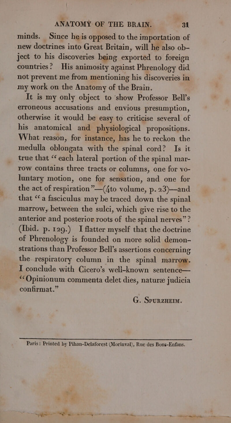 minds. Since he is opposed to the importation of new doctrines into Great Britain, will he also ob- ject to his discoveries being exported to foreign countries? His animosity against Phrenology did not prevent me from mentioning his discoveries in my work on the Anatomy of the Brain. It is my only object to ‘show Professor Bell’s erroneous accusations and envious presumption, otherwise it would be easy to criticise several of his anatomical and physiological propositions. What reason, for instance, has he to reckon the medulla oblongata with the spinal cord? Is it true that “‘ each lateral portion of the spinal mar- row contains three tracts or columns, one for vo- luntary motion, one for sensation, and one for the act of respiration” —(4to volume, p.23)—and that “a fasciculus may be traced down the spinal marrow, between the sulci, which give rise to the anterior and posterior roots of the spinal nerves” ? - (Ibid. p. rag.) I flatter myself that the doctrine of Phrenology is founded on more solid demon- strations than Professor Bell’s assertions concerning the respiratory column in the spinal marrow. I conclude with Cicero’s well-known sentence— “‘Opinionum commenta delet dies, nature judicia confirmat.” G. SpurzHeEIM. Paris: Printed by Pihan-Delaforest (Morinval), Rue des Bons-Enfans.