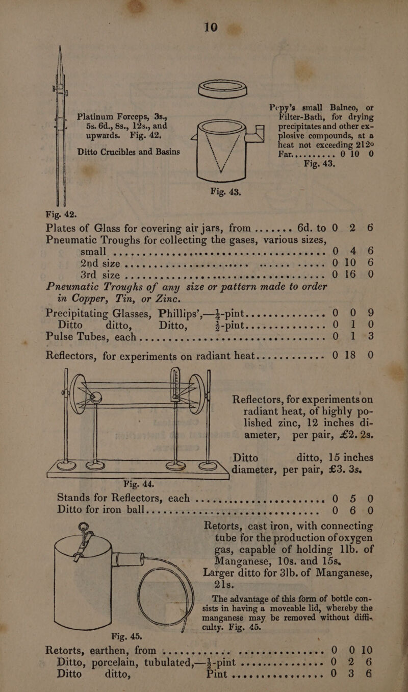 Pepy’s small Balneo, or Filter-Bath, for drying precipitates and other ex- plosive compounds, at a heat not exceeding 212° Far.,../c20-65 010 0 Platinum Forceps, 3s., 5s. 6d., 8s., 12s., and upwards. Fig. 42, Ditto Crucibles and Basins Fig. 43, Fig. 43. Fig. 42. Plates of Glass for covering air jars, from....... 6d.to 0 2 6 Pneumatic Troughs for collecting the gases, various sizes, small DEER NRF hs Mees re ae Bie PEP FS alan Spay 4 6 2nd sizes. ie caver Tg: dhe zante steer DIG 76 SIA SIZE bss eeare ss sinw bes MRObe else aniess OsnsemeD Pneumatic Troughs of any size or pattern made to order in Copper, Tin, or Zinc. Precipitating Glasses, Phillips’,—3-pint.............. 0 0 9 Ditto ditto, Ditto, A-pints .7sesses ey4s 0 Sew Pulse: Lubes. each &gt;&lt; :. s'.g oaks awe aia aniewearaan oe ain par ea 018 0 Reflectors, for experiments on radiant heat........+..- Reflectors, for experiments on radiant heat, of highly po- lished zinc, 12 inches di- ameter, per pair, £2. 2s. Ditto ditto, 15 inches diameter, per pair, £3. 3s. StanGgifor Reflectors, each. aay. Wd cy Mileve vadeske 0 2680 Dittagfor iron ball evs.ssmaae RE wees eceev 0: 8 a0 Retorts, cast iron, with connecting tube for the production of oxygen gas, capable of holding 1lb. of Manganese, 10s. and 15s, Larger ditto for 3lb. of Manganese, 21s. The advantage of this form of bottle con- sists in having a moveable lid, whereby the manganese may be removed without diffi- j _ culty. Fig, 45. Fig. 45. P ‘ Retorts, parthen Arm 0... &lt;:. ocie v0 deb: caleeaiile siunia.e ele's) CO UMee Ditto, porcelain, tubulated,—3-pint .........-.+2-- 0 2 6 0 3 6 Ditto ditto, Pint eeeoeveeeveoeeaeeee sve @ ie ee a