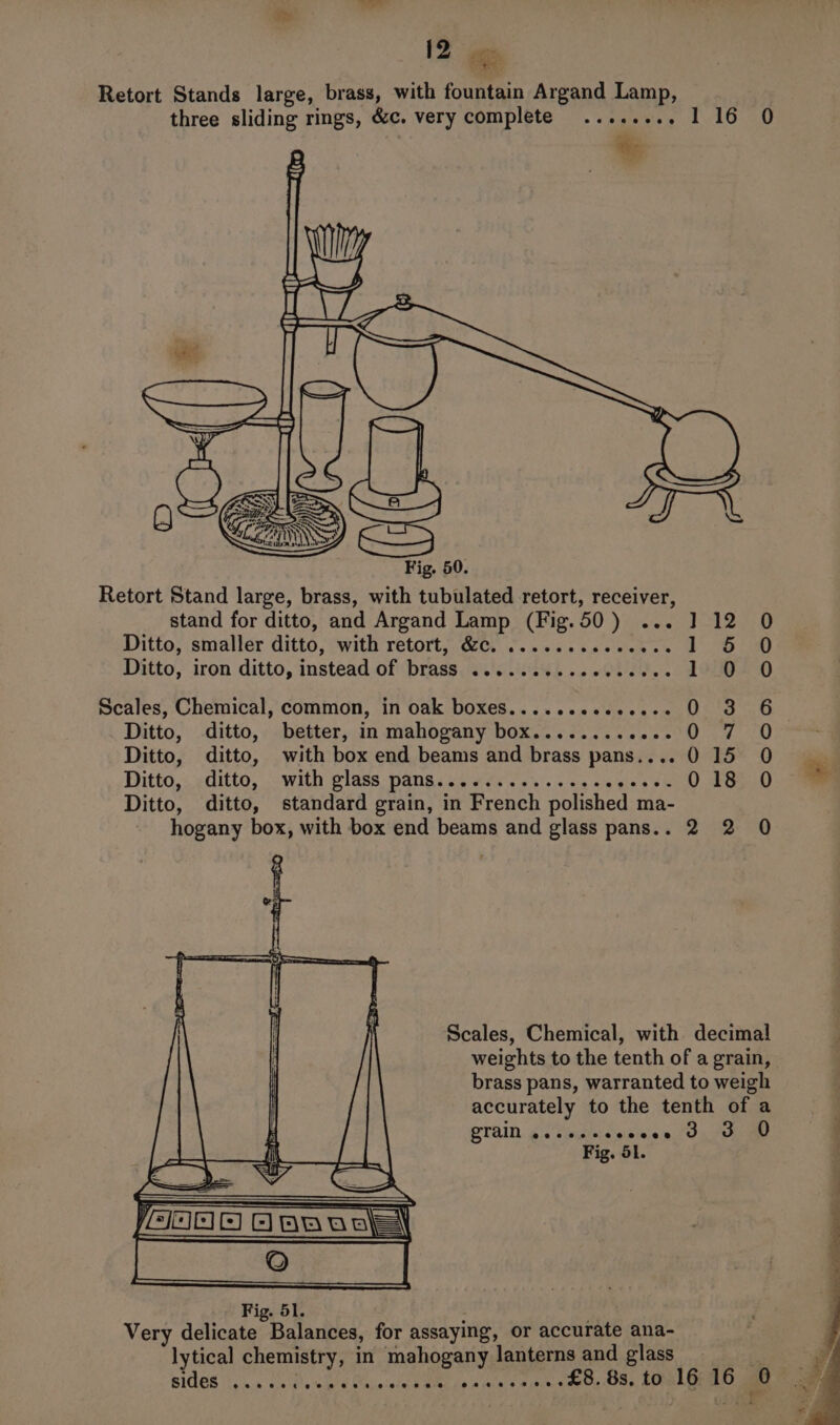 Retort Stand large, brass, with tubulated retort, receiver, stand for ditto, and Argand Lamp (Fig.50) ... J] 12 0 Ditto, smaller ditto, with retort, &amp;c. .........e000s Wie Spat 1 Ditto, iron ditto, instead of ‘brass. &lt;.'eiswh 2. OUT. . 1 0 0 Scales, Chemical, common, in oak boxes......eeee---- O 3 6 Ditto, ditto, better, in mahogany box......... Nal i pit dla § Ditto, ditto, with box end beams and brass pans... 015 O Ditto, ditto, with glass pans............... veess 0 18: 0 Ditto, ditto, standard grain, in French polished ma- 0 hogany box, with box end beams and glass pans.. 2 2 ) Scales, Chemical, with decimal weights to the tenth of a grain, brass pans, warranted to weigh accurately to the tenth of a , QTAIN os tins dase ed, Oe Fig. Sl. . Fig. 51. - Very delicate Balances, for assaying, or accurate ana- lytical chemistry, in mahogany lanterns and glass co SIGES hen a cs oh ae Oe pint BEC Con ain © Mipancs £8.8s.to 16 16 0