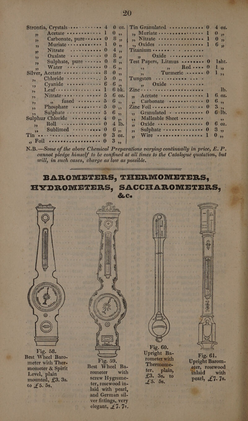 Strontia, Crystals:+++---++«- +&gt; 4 0 o2.| Tin Granulated «e+eeesessee 0 4 027 ” Acetate eeserecersse 1 O,, »9 Muriate-++-ccecessseeee | 04, » Carbonate, pure-*+ees 0 8 4, | 4, Nitrate -e+++++-ceesceee 1 Os, A Muriate++-ssecesses 1 O,, a Oxides (se etarceee Prewnes Aly 'G iy » Nitrate ---+- soocee O 4, | Titanium ++scee --- sseeree ee Oxalate «cc+-erecsee 0 8 “d 9 Oxide --2scace+00: 9, Sulphate, pure ----- - 0 8,, | Test Papers, Litmus +++seee- Q Isht. Water «recuces soos 2...6 95 99 9 Red »--ee O 1 39 Silver, Acetate: «scee-ss-4- --° 8.0,, + Turmeric «-+«+. 0 1,, “s Chloride «+-+«+rsre&gt; 5 0 ag Tungsten eee o 0 alelemietca wath i ms Cyanide a Ge ica 6 -6 a a Oxide «-seesree. ee 9» Leafs +s seeeessceecee 1 6 bk. | Zinc----- ad é vides o¥'e c-thlaGra Ib. 95 Nitrate:seessee-erees &amp; G OZ] 5, Acetate -erecerceceseee 1 6 02. “i m= fused ++«ee-e+s 5 G,, 5, Carbonate «ececerssees 0 6,, 55 Phosphate +++soe++-- 5 O,, | Zinc Foil«-seecceees---- 20 0” 3-,, Sulphate «----: secees § 6,, » Granulated « «cveesee+s O GO lb Sulphur Chloride ++-escesree 4 O,, 55 Malleable Sheet +++-+eee * es Rolie ices + seseeree QO Alb! 5, Oxide -ceecccecececens 0 6 oz. »» Sublimed «----- coon 0 6,, 35 Sulphate ---+cceresseees O 3 ,, Tin foe cs S20 FUL. hice weel'®' 7B Oz. | &gt; Get Ware t's toms eoues CoRR PR, ° Foil Seoeeeseoseeseeesee 0 se B.—Some of the above Chemical Preparations varying continually in price, E. P. cannot pledge himself to be confined at all times to the Catalogue quotation, but will, in such cases, charge as low as possible. . N.B BAROMETERS, THERMOMETERS, BIDBOM Ene? SACCHAROMETERS, &amp; Ca DR. ede olen, ie: | Fig. 58 aie pe Best Wheel Baro- ; ' vith Fig. 61. meter with Ther- Fig. 59. a) ni Upright Barom- mometer &amp; Spirit Best Wheel Ba- ‘ ‘lain er, rosewood Level, plain rometer with £3 ge “4 laid with H us ° e mounted, £3. 3s. pynallad oe EB. BE, pearl, £7. 7s. to £5. 5s. laid with pearl, and German sil- ver fittings, very elegant, £7. 7s. *