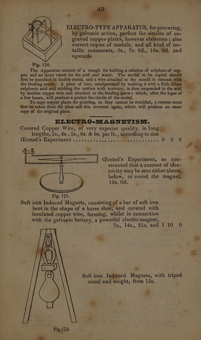 ELECTRO-TY PE APPARATUS, for procuring, by galvanic action, perfect fac-similes of en- graved copper-plates, however elaborate ; also correct copies of medals, and all kind of me- tallic ornaments, 5s., 7s. 6d., 10s. 6d. and . upwards Fig. 170. The Apparatus consists of a trough for holding a solution of sulphate of cop- per, and an inner vessel for the acid and water. The medal to be copied should the binding screw. A piece of zinc, amalgamated by washing it with a little dilute sulphuric acid and rubbing the surface with mercury, is then suspended in the acid by another copper wire and attached to the binding serew; which, after the lapse of a few hours, will produce a perfect fac-simile of the medal. To copy copper plates for printing, as they cannot be moulded, a reverse must first be taken from the plate and this reversed again, which will produce an exact copy of the original plate. . ELECTRO-MAGNETISNEI. Covered Copper Wire, of very superior quality, in long — lengths, 3s., 4s., 5s., 6s. &amp; 8s. per lb., according to size Cirste sea periment’ iis ate ecs ccuitd mes ve ase 5) OU (Oa OD structed that a current of elec- tricity may be sent either above, below, or round the magnet, 10s. 6d. aie 7s., 14s., 21s. and 1 10 0 Soft iron Induced Magnets, with tripod stand and weight, from 15s. * Fig 172.