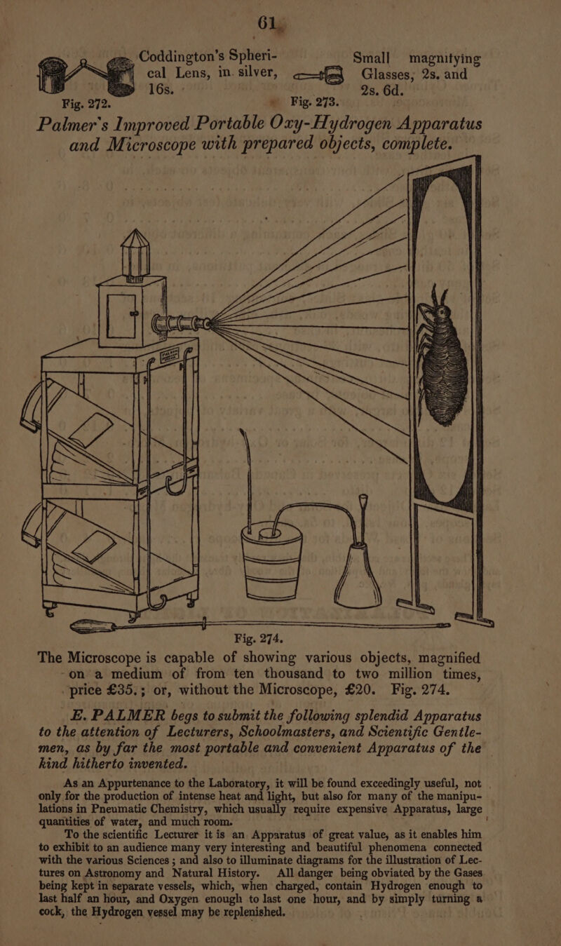 6, ‘ Coddington’s Spheri- Small magnitying cal Lens, in. silver, ates Glasses; 2s. and &gt;= = 16s. He 2s. 6d. Fig. 272. » Fig. 273. Palmer's Improved Portable Oxy-Hydrogen Apparatus and Microscope with prepared objects, complete. = =) y The Microscope is capable of showing various objects, magnified -on a medium of from ten thousand to two million times, price £35,; or, without the Microscope, £20. Fig. 274. E. PALMER begs to submit the following splendid Apparatus to the attention of Lecturers, Schoolmasters, and Scientific Gentle- men, as by far the most portable and convenient Apparatus of the kind hitherto invented. As an Appurtenance to the Laboratory, it will be found exceedingly useful, not only for the production of intense heat and light, but also for many of the manipu- lations in Pneumatic Chemistry, which usually require expensive Apparatus, large quantities of water, and much room. To the scientific Lecturer it is an Apparatus of great value, as it enables him to exhibit to an audience many very interesting and beautiful phenomena connected with the various Sciences ; and also to illuminate diagrams for the illustration of Lec- tures on Astronomy and Natural History. All danger being obviated by the Gases being kept in separate vessels, which, when charged, contain Hydrogen enough to last half an hour, and Oxygen enough to last one hour, and by simply turning a cock, the Hydrogen vessel may be replenished. . )