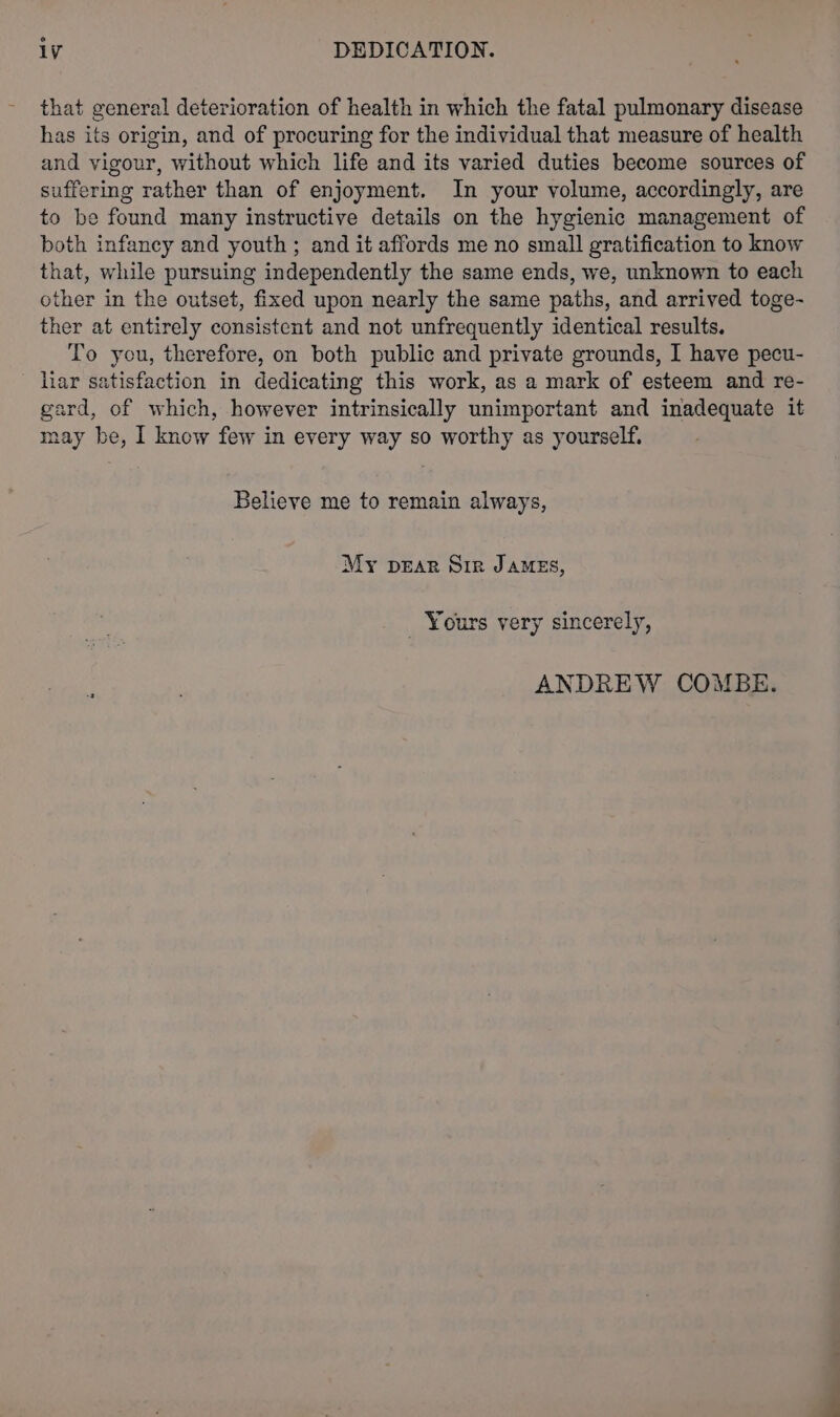 that general deterioration of health in which the fatal pulmonary disease has its origin, and of procuring for the individual that measure of health and vigour, without which life and its varied duties become sources of suffering rather than of enjoyment. In your volume, accordingly, are to be found many instructive details on the hygienic management of both infancy and youth ; and it affords me no small gratification to know that, while pursuing independently the same ends, we, unknown to each other in the outset, fixed upon nearly the same paths, and arrived toge- ther at entirely consistent and not unfrequently identical results. To you, therefore, on both public and private grounds, I have pecu- liar satisfaction in dedicating this work, as a mark of esteem and re- gard, of which, however intrinsically unimportant and inadequate it may be, I know few in every way so worthy as yourself. Believe me to remain always, My prar Sir James, Yours very sincerely, ANDREW COMBE.
