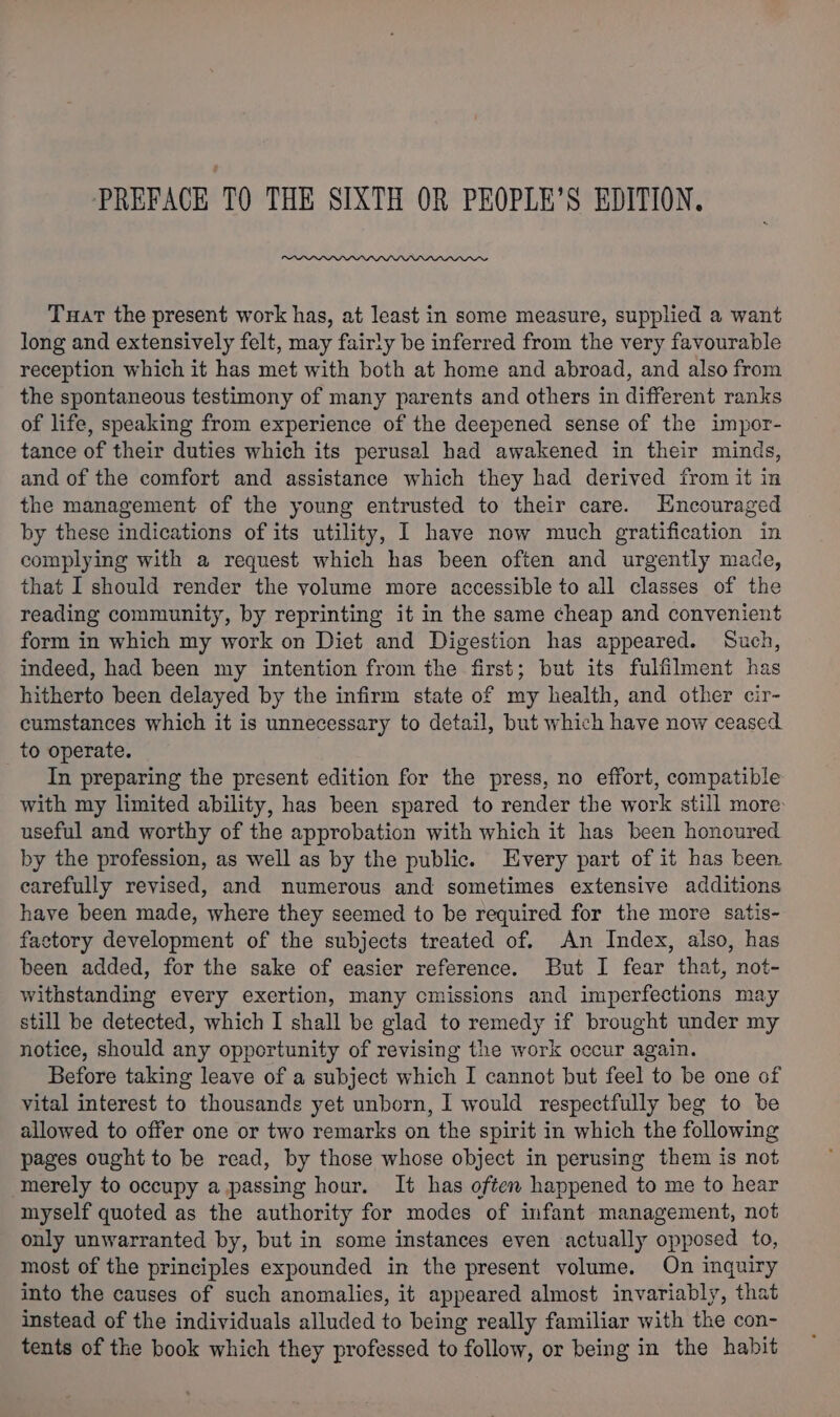 PREFACE TQ THE SIXTH OR PEOPLE’S EDITION. Tuart the present work has, at least in some measure, supplied a want long and extensively felt, may fairly be inferred from the very favourable reception which it has met with both at home and abroad, and also from the spontaneous testimony of many parents and others in different ranks of life, speaking from experience of the deepened sense of the impor- tance of their duties which its perusal had awakened in their minds, and of the comfort and assistance which they had derived from it in the management of the young entrusted to their care. Encouraged by these indications of its utility, I have now much gratification in complying with a request which has been often and urgently made, that I should render the volume more accessible to all classes of the reading community, by reprinting it in the same cheap and convenient form in which my work on Diet and Digestion has appeared. Such, indeed, had been my intention from the first; but its fulfilment has hitherto been delayed by the infirm state of my health, and other cir- cumstances which it is unnecessary to detail, but which have now ceased to operate. In preparing the present edition for the press, no effort, compatible with my limited ability, has been spared to render the work still more: useful and worthy of the approbation with which it has been honoured by the profession, as well as by the public. Every part of it has been carefully revised, and numerous and sometimes extensive additions have been made, where they seemed to be required for the more satis- factory development of the subjects treated of. An Index, also, has been added, for the sake of easier reference. But I fear that, not- withstanding every exertion, many cmissions and imperfections may still be detected, which I shall be glad to remedy if brought under my notice, should any opportunity of revising the work occur again. Before taking leave of a subject which I cannot but feel to be one of vital interest to thousands yet unborn, I would respectfully beg to be allowed to offer one or two remarks on the spirit in which the following pages ought to be read, by those whose object in perusing them is not merely to occupy a passing hour. It has often happened to me to hear myself quoted as the authority for modes of infant management, not only unwarranted by, but in some instances even actually opposed to, most of the principles expounded in the present volume. On inquiry into the causes of such anomalies, it appeared almost invariably, that instead of the individuals alluded to being really familiar with the con- tents of the book which they professed to follow, or being in the habit