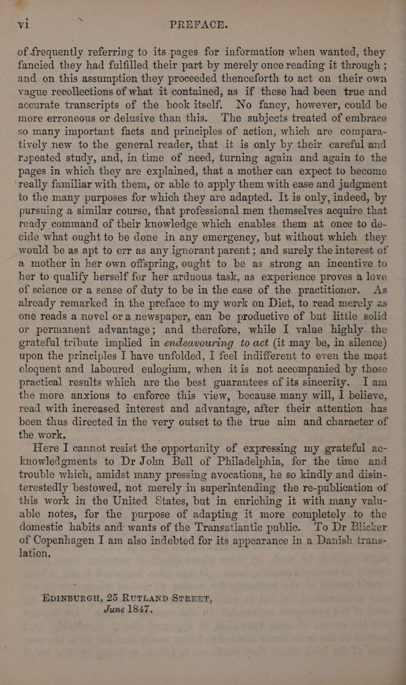 al vi PREFACE. of frequently referring to its pages for information when wanted, they fancied they had fulfilled their part by merely once reading it through ; and on this assumption they proceeded thenceforth to act on their own vague recollections of what it contained, as if these had been true and accurate transcripts of the book itself. No fancy, however, could be more erroneous or delusive than this. ‘The subjects treated of embrace so many important facts and principles of action, which are compara- tively new to the general reader, that it is only by their careful and repeated study, and, in time of need, turning again and again to the pages in which they are explained, that a mother can expect to become ‘really familiar with them, or able to apply them with ease and judgment to the many purposes for which they are adapted. It is only, indeed, by pursuing a similar course, that professional men themselves acquire that ready command of their knowledge which enables them at once to de- cide what ought to be done in any emergency, but without which they would be as apt to err as any ignorant parent ; and surely the interest of a mother in her own offspring, ought to be as strong an incentive to her to qualify herself for her arduous task, as experience proves a love of science or a sense of duty to be in the case of the practitioner. As already remarked in the preface to my work on Diet, to read merely as one reads a novel ora newspaper, can be productive of but little solid or permanent advantage; and therefore, while I value highly the grateful tribute implied in endeavouring to act (it may be, in silence) upon the principles I have unfolded, I feel indifferent to even the most eloquent and laboured eulogium, when itis not accompanied by those practical results which are the best guarantees of its sincerity. Iam the more anxious to enforce this view, because many will, I believe, read with increased interest and advantage, after their attention has been thus directed in the very outset to the true aim and character of the work, Here I cannot resist the opportunity of expressing my grateful ac- knowledgments to Dr John Bell of Philadelphia, for the time and trouble which, amidst many pressing avocations, he so kindly and disin- terestedly bestowed, not merely in superintending the re-publication of this work in the United States, but in enriching it with many valu- able notes, for the purpose of adapting it more completely to the domestic habits and wants of the Transatlantic public. To Dr Blicker of Copenhagen I am also indebted for its appearance in a Danish trans- lation. EDINBURGH, 25 RUTLAND STREST, June 1847.