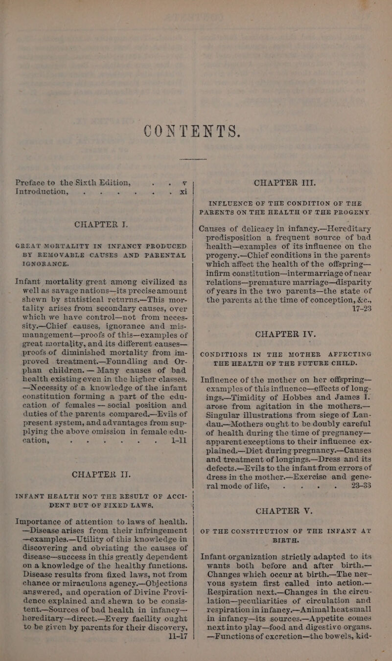 Preface to the Sixth Edition, : Lone Introduction, 2 ( A 3 : &lt;i CHAPTER I. GREAT MORTALITY IN INFANCY PRODUCED BY REMOVABLE CAUSES AND PARENTAL IGNORANCE. Infant mortality great among civilized as well as savage nations—its preciseamount shewn by statistical returns.—This mor- tality arises from secondary causes, over which we have control—not from neces- sity —Chief causes, ignorance and mis- management—proofs of this—examples of great mortality, and its different causes— proofs.of diminished mortality from im- proved treatment.—Foundling and Or- phan children.— Many causes of bad health existing even in the higher classes. —Necessity of a knowledge of the infant constitution forming a part of the edu- eation of females — social position and duties of the parents compared.—Evils of present system, and advantages from sup- plying the above omission in female edu- eation, 3 ‘ ° - “ 1-11 CHAPTER II. INFANT HEALTH NOT THE RESULT OF ACCI- DENT BUT OF FIXED LAWS, Importance of attention to laws of health. —Disease arises from their infringement —examples.—Utility of this knowledge in discovering and obviating the causes of disease—success in this greatly dependent on a knowledge of the healthy functions. Disease results from fixed laws, not from chance or miraculous agency.—Objections answered, and operation of Divine Provi- dence explained and shewn to be consis- tent.—Sources of bad health in infancy— hereditary—direct.—Every facility ought to be given by parents for their discovery, 1-17 pe a ay ot CHAPTER ITI. INFLUENCE OF THE CONDITION OF THE predisposition a frequent source of bad health—examples of its influence on the progeny.—Chief conditions in the parents which affect the health of the offspring— infirm constitution—intermarriage of near relations—premature marriage—disparity of years in the two parents—the state of the parents atthe time of conception, &amp;c., 17-23 CHAPTER IY. THE HEALTH OF THE FUTURE CHILD. examptes of this influence—effects of long: ings.—Timidity of Hobbes and James I. arose from agitation in the mothers.— Singular illustrations from siege of Lan- dau.—Mothers ought to be doubly careful of health during the time of pregnancy— apparent exceptions to their influence ex- plained.—Diet during pregnancy.—Causes and treatment of longings.—Dress and its defects.—Evils to the infant from errors of dress in the mother.—Exercise and gene- ral mode of life, : f ' P 23-33 CHAPTER V. BIRTH. wants both before and after birth.— Changes which occur at birth.—The ner- yous system first called into action.— Respiration next.—Changes in the circu- lation—peculiarities of circulation and respiration in infancy.—Animal heatsmali in infancy—its sources.—Appetite comes nextinto play—food and digestive organs. —Functions of excretion—the bowels, kid-