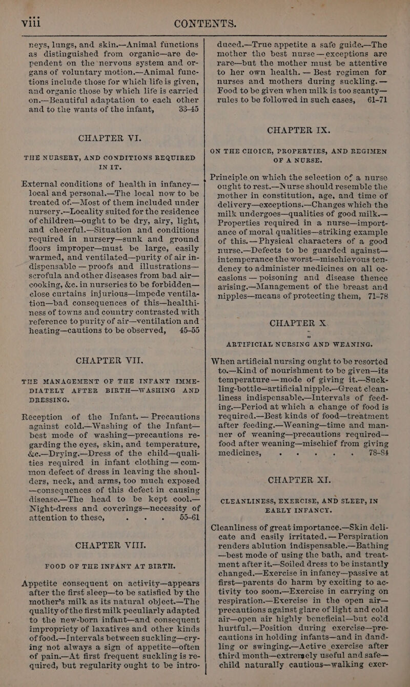 neys, lungs, and skin.—Animal functions as distinguished from organic—are de- pendent on the nervous system and or- gans of voluntary motion.—Animal func- tions include those for which life is given, and organic those by which life is carried on.— Beautiful adaptation to each other and to the wants of the infant, 33-45 CHAPTER VI. THE NURSERY, AND CONDITIONS REQUIRED IN IT. External conditions of health in infancy— local and personal.—The local now to be treated of—Most of them included under nursery.--Locality suited for the residence of children—ought to be dry, airy, light, and cheerful.—Situation and conditions required in nursery—sunk and ground floors improper—must be large, easily warmed, and yentilated—purity of air in- dispensable — proofs and illustrations— serofula and other diseases from bad air— cooking, &amp;c. in nurseries to be forbidden— close curtains injurious—impede ventila- tion—bad consequences of this—healthi- ness of towns and country contrasted with reference to purity of air—ventilation and heating—cautions to be observed, 45-55 CHAPTER VII. THE MANAGEMENT OF THE INFANT IMME- DIATELY AFTER BIRTH—WASHING AND DRESSING. Reception of the Infant. — Precautions against cold.—Washing of the Infant— best mode of washing—precautions re- garding the eyes, skin, and temperature, &amp;ce.—Drying.—Dress of the child—quali- ties required in infant clothing — com- mon defect of dress in leaving the shoul- ders, neck, and arms, too much exposed —consequences of this defect in causing disease—The head to be kept cool.— Night-dress and coverings—necessity of attention to these, 4 a inks 55-61 CHAPTER VIII. FOOD OF THE INFANT AT BIRTH. Appetite consequent on activity—appears after the first sleep—to be satisfied by the mother’s milk as its natural object.—The quality of the first milk peculiarly adapted to the new-born infant—and consequent impropriety of laxatives and other kinds of food.—Intervals between suckling—cry- ing not always a sign of appetite—often of pain.—At first frequent suckling is re- quired, but regularity ought to be intro- duced.—True appetite a safe guide.—The mother the best nurse—exceptions are rare—but the mother must be attentive to her own health. — Best regimen for nurses and mothers during suckling. — Food to be given when milk is too seanty— rules to be followed in such cases, 61-71 CHAPTER IX. OF A NURSE. ought to rest.—N urse should resemble the mother in constitution, age, and time of delivery—exceptions.—Changes which the milk undergoes—qualities of good milk.— Properties required in a nurse—import- ance of moral qualities—striking example of this. — Physical characters of a good nurse.—Defects to be guarded against— intemperance the worst—mischieyous ten- dency to administer medicines on all oc- casions — poisoning and disease thence arising.—Management of the breast and nipples—means of protecting them, 71-78 CHAPTER X. or) ARTIFICIAL NURSING AND WEANING. to.—Kind of nourishment to be giyen—its temperature—mode of giving it.—Suck- ling-bottle—artificial nipple.—-Great clean- liness indispensable.—Intervals of feed- ing.—Period at which a change of food is required.—Best kinds of food—treatment after feeding.—Weaning—time and man- ner of weaning—precautions required— food after weaning—mischief from giving medicines, 5 : = s : 78-S4 CHAPTER XI. CLEANLINESS, EXERCISE, AND SLEEP, IN EARLY INFANCY. : cate and easily irritated. — Perspiration renders ablution indispensable.—Bathing —best mode of using the bath, and treat- ment after it.—_Soiled dress to be instantly changed.—Exercise in infancy—passive at first—parents do harm by exciting to ac- tivity too soon.—Exercise in carrying on respiration.—Exercise in the open air— precautions against glare of light and cold air—open air highly beneficial—but cold hurtful.—Position during exercise—pre- cautions in holding infants—and in dand- ling or swinging.—Active exercise after third month—extremely useful and safe— child naturally cautious—walking exer-