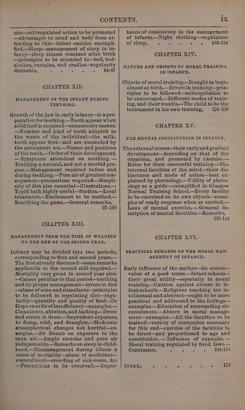 cisc—self-regulated action to be promoted —advantages to mind and body from at- tending to this—infant caution exempli- fied.—Slecp—management of sleep in in- fancy—sleep almost constant after birth —principies to be attended to—bed, bed- clothes, curtains, and cradles—regularity desirable, ie snc sy ei et Oe-O CHAPTER XII. MANAGEMENT OF THE INFANT DURING TEETHING. Growth of the jaw in early infancy—is a pre- paration for teething.—Teeth appear when solid food is required—unnecessary sooner. —Number and kind of teeth adapted to the wants of the individual—the milk- teeth appear first—and are succeeded by the permanent set.—Names and positions of the teeth.—Order of their development. —Symptoms attendant on teething. — Teething a natural, and not a morbid pro- cess.—Management required before and during teething.—Pure air of greatest con- sequence—precautions required.—Simpli- city of diet also essential—illustrations.— Tepid bath highly useful—friction.—Local treatment.—Excitement to be soothed.— Scarifying the gums.—General remarks, 97-103 CHAPTER XIII. TO THE END OF THE SECOND YEAR. Infancy may be divided into two periods, corresponding to first and second years.— The first already discussed—some remarks applicable to the second still required.— Mortality very great in second year also. —Causes peculiar to that period—teething and its proper management—errors in diet —abuse of wine and stimulants—principles to be followed in regulating diet—regu- larity—quantity and quality of food—Dr Hope on eyils of insufficiency—examples.— Cleanliness, ablution, and bathing.—Dress and errors in dress.—Imprudent exposure, to damp, cold, and draughts.—Moderate atmospherical changes not hurtful—ex- amples.—Dr Donné on exposure to the open air.—Ample exercise and pure air indispensable.—_Remarks on sleep in child- hood.—Mismanagement during illness a cause of mortality—abuse of medicines— concealment—crowding of sick-room, &amp;c. —Precauitions to be obseryed.—Impor- tance of consistency in the management of infants.—Night clothing—regulation of sleep, Sear eel ie.) -A0oabad CHAPTER XIV. NATURE AND OBJECTS OF MORAL TRAINING IN INFANCY. almost at birth.—Errors in training—prin- ciples to be followed—self-regulation to be encouraged.—Different modes of train- ing, and their results.—The child to be the instrument in his own training, 124-129 CHAPTER XV. TOE MENTAL CONSTITUTION IN INFANCY. deyelopment—depending on that of the organism, and promoted by exercise.— Rules for their successful training.—The internal faculties of the mind—their dis- tinctness and mode of action—best ex- plained by phrenology.—Utility of phren- ology as a guide—oxemplified in Glasgow Normal Training School.—Every faculty to be exercised on its own objects—exam- ples of ready response when so excited.— Laws of mental exercise.— General de- scription of mental faculties.—_Remarks, 129-144 CHAPTER XVI. PRACTICAL REMARKS ON THE MORAL MAN- AGEMENT OF INFANCY. value of a good nurse.—Infant-schools— their great utility—especially in moral training.—Caution against abuses in in- fant-schools.—Religious teaching too in- tellectual and abstract—ought to be more practical and addressed to the feelings— examples.—Education of surrounding cir- cumstances.—Abuses in moral manage- ment—examples.—All the faculties to be trained—variety of occupation necessary for this end—exercise of the facuities to be direct—and proportioned to age and constitution. — Influence of example. — Moral training regulated by fixed laws.— Conclusion, é ‘ - : 144-153
