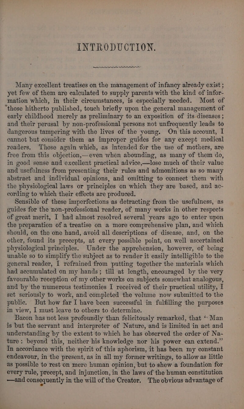 INTRODUCTION. Se i Sa PTO Many excellent treatises on the management of infancy already exist ; yet few of them are calculated to supply parents with the kind of infor- mation which, in their circumstances, is especially needed. Most of “those hitherto published, touch briefly upon the general management of early childhood merely as preliminary to an exposition of its diseases ; and their perusal by non-professional persons not unfrequently leads to dangerous tampering with the lives of the young. On this account, I cannot but consider them as improper guides for any except medical readers. Those again which, as intended for the use of mothers, are free from this objection,—even when abounding, as many of them do, in good sense and excellent practical advice,—lose much of their value and usefulness from presenting their rules and admonitions as so many abstract and individual opinions, and omitting to connect them with the physiological laws or principles on which they are based, and ac- cording to which their effects are produced. Sensible of these imperfections as detracting from the usefulness, as guides for the non-professional reader, of many works in other respects of great merit, I had almost resolved several years ago to enter upon the preparation of a treatise on a more comprehensive plan, and which should, on the one hand, avoid all descriptions of disease, and, on the other, found its precepts, at every possible point, on well ascertained physiological principles. Under the apprehension, however, of being unable so to simplify the subject as to render it easily intelligible to the general reader, I refrained from putting together the materials which had accumulated on my hands; till at length, encouraged by the very favourable reception of my other works on subjects somewhat analogous, and by the numerous testimonies I received of their practical utility, I set seriously to work, and completed the volume now submitted to the public. But how far I have been successful in fulfilling the purposes in view, I must leave to others to determine. Bacon has not less profoundly than felicitously remarked, that ‘- Man is but the servant and interpreter of Nature, and is limited in act and understanding by the extent to which he has observed the order of Na- ture: beyond this, neither his knowledge nor his power can extend.” Tn accordance with the spirit of this aphorism, it has been my constant endeavour, in the present, as in all my former writings, to allow as little as possible to rest on mere human opinion, but to shew a foundation for every rule, precept, and injunction, in the laws of the human constitution —and consequently in the will of the Creator. The obvious advantage of