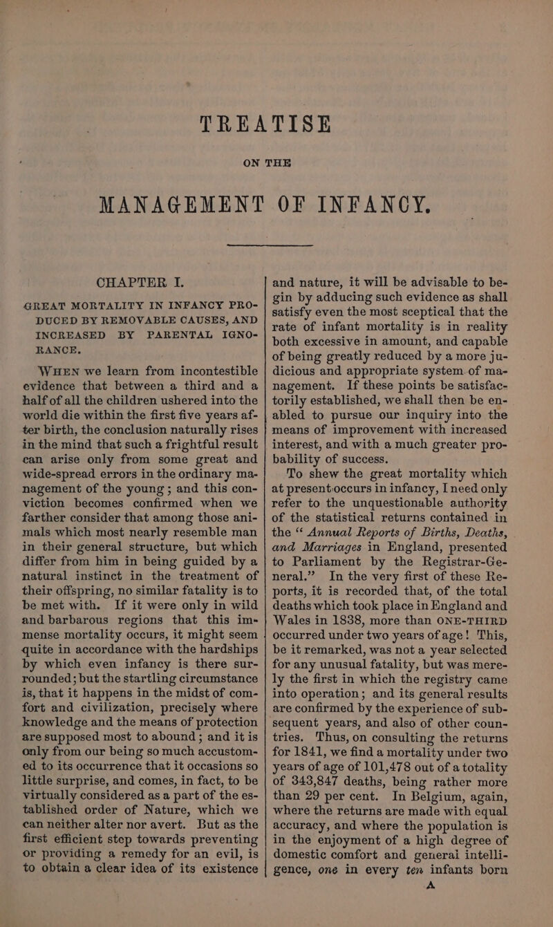 GREAT MORTALITY IN INFANCY PRO- DUCED BY REMOVABLE CAUSES, AND INCREASED BY PARENTAL IGNO- RANCE., WHEN we learn from incontestible evidence that between a third and a half of all the children ushered into the world die within the first five years af- ter birth, the conclusion naturally rises in the mind that such a frightful result can arise only from some great and wide-spread errors in the ordinary ma- nagement of the young; and this con- viction becomes confirmed when we farther consider that among those ani- mals which most nearly resemble man in their general structure, but which differ from him in being guided by a natural instinct in the treatment of their offspring, no similar fatality is to be met with. If it were only in wild and barbarous regions that this im- mense mortality occurs, it might seem quite in accordance with the hardships by which even infancy is there sur- rounded; but the startling circumstance is, that it happens in the midst of com- fort and civilization, precisely where knowledge and the means of protection are supposed most to abound ; and it is only from our being so much accustom- ed to its occurrence that it occasions so little surprise, and comes, in fact, to be virtually considered as a part of the es- tablished order of Nature, which we can neither alter nor avert. But as the first efficient step towards preventing or providing a remedy for an evil, is to obtain a clear idea of its existence gin by adducing such evidence as shall satisfy even the most sceptical that the rate of infant mortality is in reality both excessive in amount, and capable of being greatly reduced by a more ju- dicious and appropriate system.of ma- nagement. If these points be satisfac- torily established, we shall then be en- abled to pursue our inquiry into the means of improvement with increased interest, and with a much greater pro- bability of success. To shew the great mortality which at present:occurs in infancy, I need only refer to the unquestionable authority of the statistical returns contained in the “ Annual Reports of Births, Deaths, and Marriages in England, presented to Parliament by the Registrar-Ge- neral.” In the very first of these Re- ports, it is recorded that, of the total deaths which took place in England and Wales in 1838, more than ONE-THIRD occurred under two years ofage! This, be it remarked, was not a year selected for any unusual fatality, but was mere- ly the first in which the registry came into operation; and its general results are confirmed by the experience of sub- sequent years, and also of other coun- tries. Thus, on consulting the returns for 1841, we find a mortality under two years of age of 101,478 out of a totality of 343,847 deaths, being rather more than 29 per cent. In Belgium, again, where the returns are made with equal accuracy, and where the population is in the enjoyment of a high degree of domestic comfort and generai intelli- gence, one in every ten infants born A