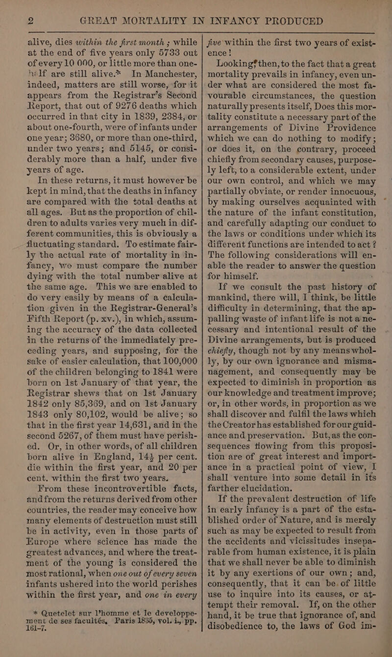 alive, dies within the first month ; while at the end of five years only 5733 out of every 10 000, or little more than one- helf are still alive.* In Manchester, indeed, matters are still worse, for it appears from the Registrar’s Second Report, that out of 9276 deaths which occurred in that city in 1839, 2384, or about one-fourth, were of infants under one year; 3680, or more than one-third, under two years; and 5145, or consi- derably more than a half, under five years of age. In these returns, it must however be kept in mind, that the deaths in infancy are compared with the total deaths at all ages. Butas the proportion of chil- dren to adults varies very much in dif- ferent communities, this is obviously a fluctuating é teeter: To estimate fair- ly the actual rate of mortality in in- fancy, we must compare the number dying with the total number alive at the same age. This we are enabled to do very easily by means of a calcula- tion given in the Registrar-General’s Fifth Report (p. xv.), in which, assum- ing the accuracy of the data collected in the returns of the immediately pre- ceeding years, and supposing, for the sake of easier calculation, that 100,000 of the children belonging to 1841 were born on Ist January of that year, the Registrar shews that on Ist January 1842 only 85,369, and on Ist January 1843 only 80,102, would be alive; so that in the first year 14,631, and in the second 5267, of them must have perish- ed. Or, in other words, of all children born alive in England, 14} per cent. die within the first year, and 20 per cent. within the first two years. From these incontrovertible facts, andfrom the returns derived from other countries, the reader may conceive how many elements of destruction must still be in activity, even in those parts of Europe where science has made the greatest advances, and where the treat- ment of the young is considered the most rational, when one out of every seven infants ushered into the world perishes within the first year, and one in every * Quetelet sur l*homme et le developpe- ment de ses facultés, Paris 1835, vol. i, PP. 161-7. jive within the first two years of exist- ence! Looking? then, to the fact that a great mortality prevails i in infancy, even un- der what are considered the most fa- vourable circumstances, the question naturally presents itself, Does this mor- tality constitute a necessary part of the arrangements of Divine Providence which we can do nothing to modify; or does it, on the contrary, proceed chiefly from secondary causes, purpose- ly left, to a considerable extent, under our own control, and which we may partially obviate, or render innocuous, by making ourselves acquainted with the nature of the infant constitution, and carefully adapting our conduct to the laws or conditions under which its different functions are intended to act ? The following considerations will en- able the reader to answer the spn oi for himself. If we consult the past history of mankind, there will, I think, be little difficulty in determining, that the ap- palling waste of infant life is not a ne- cessary and intentional result of the Divine arrangements, but is produced chiefly, though not by any means whol- ly, by our own ignorance and misma- nagement, and consequently may be expected to diminish in proportion as our knowledge and treatment improve; or, in other words, in proportion as we shall discover and fulfil the laws which the Creator has established for our guid- ance and preservation. But,as the con- sequences tlowing from this proposi- tion are of great interest and import- ance in a practical point of view, I shall venture into some detail in its farther elucidation. If the prevalent destruction of life in early infancy is a part of the esta- blished order of Nature, and is merely such as may be expected to result from the accidents and vicissitudes insepa- rable from human existence, it is plain that we shall never be able to diminish it by any exertions of our own; and, consequently, that it can be. of little use to inquire into its causes, or at- tempt their removal. If, on the other hand, it be true that ignorance of, and disobedience to, the laws of God im-