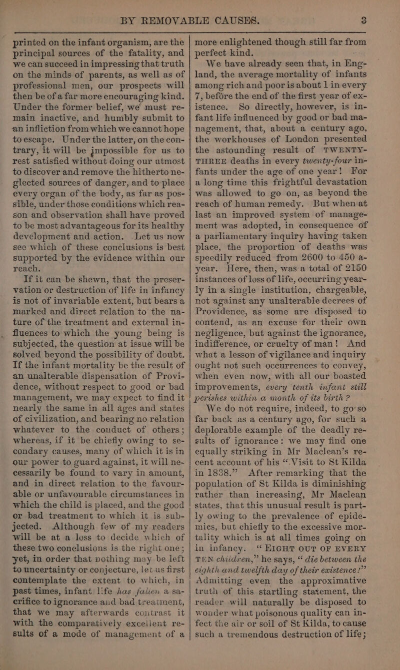 printed on the infant organism, are the principal sources of the fatality, and we can succeed in impressing that truth on the minds of parents, as well as of professional men, our prospects will then be of a far more encouraging kind. Under the former belief, we’ must re- main inactive, and humbly submit to an infliction from which we cannot hope toescape. Under the latter, on the con- trary, it will be jmpossible for us to rest satisfied without doing our utmost to discover and remove the] hitherto ne- glected sources of danger, and to place every organ of the body, as far as pos- sible, under those conditions which rea- son and observation shall have proved to be most advantageous for its healthy development and action. Let us now see which of these conclusions is best supported by the evidence within our reach. If it can be shewn, that the preser- vation or destruction of life in infancy is not of invariable extent, but bears a marked and direct relation to the na- ture of the treatment and external in- fluences to which the young being is subjected, the question at issue will be solved beyond the possibility of doubt. If the infant mortality be the result of an unalterable dispensation of Provi- dence, without respect to good or bad management, we may expect to find it nearly the same in all ages and states of civilization, and bearing no relation whatever to the conduct of others; whereas, if it be chiefly owing to se- condary causes, many of which it is in our power to guard against, it will ne- cessarily be found to vary in amount, and in direct relation to the favour- able or unfavourable circumstances in which the child is placed, and the good or bad treatment to which it is sub- jected. Although few of my readers will be at a loss to decide which of these two conclusions is the right one; yet, in order that nothing may be left to uncertainty or conjecture, let us first contemplate the extent to which, in past times, infant life has falien a sa- crifice to ignorance and bad treatment, that we may afterwards contrast it with the comparatively exceilent re- sults of a mode of management of a Ee Pe ey more enlightened though still far from perfect kind. We have already seen that, in Eng- land, the average mortality of nies among rich and poor is about 1 in every 7, before the end of the first year of ex- istence. So directly, however, is in- fant life influenced by good or bad ma- nagement, that, about a century ago, the workhouses of London presented the astounding result of TWENTY- THREE deaths in every twenty-four in- fants under the age of one year! For a long time this frightful devastation was allowed to go on, as beyond the reach of human remedy. But when at last an improved system of manage- ment was adopted, in consequence of a parliamentary inquiry having taken place, the proportion of deaths was speedily reduced from 2600 to 450 a- year. Here, then, was a total of 2150 instances of loss of life, occurring year- ly in a single institution, chargeable, not against any unalterable decrees of Providence, as some are disposed to contend, as an excuse for their own negligence, but against the ignorance, indifference, or cruelty of man! And what a lesson of vigilance and inquiry ought not such occurrences to convey, when even now, with all our boasted improvements, every tenth infant still perishes within a month of its birth ? We do not require, indeed, to go’so far back as a century ago, for such a deplorable example of the deadly re- sults of ignorance: we may find one equally striking in Mr Maclean’s re- cent account of his “. Visit to St Kilda in 1838.” After remarking that the population of St Kilda is diminishing rather than increasing, Mr Maclean states, that this unusual result is part- ly owing to the prevalence of epide- mies, but chiefly to the excessive mor- tality which is at all times going on in infancy. ‘ HIGHT OUT OF EVERY TEN children,” he says, “ die between the eighth and twelfth day of their existence!” Admitting even the approximative truth of this startling statement, the reader will naturally be disposed to wouder what poisonous quality can in- fect the air or soil of St Kilda, to cause such a tremendous destruction of life;