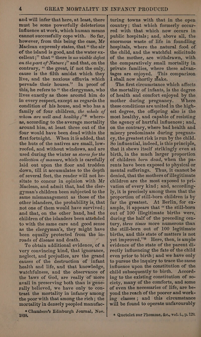 must be some powerfully deleterious influence at work, which human means cannot successfully cope with. So far, however, from this being the case, Mr Maclean expressly states, that “the air of the island is good, and the water ex- cellent ;” that “ there is no visible defect on the.part of Nature ;” and that, on the contrary, “ the great, if not the only, cause is the filth amidst which they live, and the noxious effluvia which pervade their houses.” In proof of this, he refers to “ the clergyman, who lives exactly as those around him do in every respect, except as regards the condition of his house, and who has a family of four children, the whole of whom are well and healthy ;’* where- as, according to the average mortality around him, at least three out of the four would have been dead within the first fortnight. When it is added, that the huts of the natives are small, low- roofed, and without windows, and are used during the winter as stores for the collection of manure, which is carefully laid out upon the floor and trodden down, till it accumulates to the depth of several feet, the reader will not he- sitate to concur in opinion with Mr Maclean, and admit that, had the cler- gyman’s children been subjected to the same mismanagement as those of the other islanders, the probability is, that not one of them would have survived ; and that, on the other hand, had the children of the islanders been attehded to with the same care and good sense as the clergyman’s, they might have been equally protected from the in- roads of disease and death. + To obtain additional evidence, of a very convincing kind, that ignorance, neglect, and prejudice, are the grand causes of the destruction of infant health and life, and that knowledge, watchfulness, and the observance of the laws of God, are really of more avail in. preserving both than is gene- rally believed, we have only to con- trast the mortality in infancy among the poor with that among the rich; the mortality in densely peopled manufac- * Chambers’s Edinburgh Journal, Noy. 8. country; that which formerly occur- red with that which now occurs in public hospitals; and, above all, the enormous waste of life in foundling hospitals, where the natural food of the child, and the watchful solicitude of the mother, are withdrawn, with the comparatively small mortality in private families, where these advan- tages are enjoyed. This comparison I shall now shortly make. The first circumstance which affects the mortality of infants, is the degree of health and comfort enjoyed by the mother during pregnancy. Where these conditions are united in the high- est degree, the offspring also is the most healthy, and capable of resisting the agency of hurtful influences; and, on the contrary, where bad health and misery predominate during pregnan- cy, the greatest risk is run by the child. So influential, indeed, is this principle, that it shews itself strikingly even at birth, in the much larger proportion of children born dead, when the pa- rents have been exposed to physical or mental sufferings. Thus, it cannot be denied, that the mothers of illegitimate children are the most exposed to pri- vation of every kind; and, according- ly, it is precisely among them that the proportion of still-born children is by far the greatest. At Berlin, for ex- ample, it appears that “ the still-born out of 100 illegitimate births were, during the half of the preceding cen- tury, three times more numerous than the still-born out of 100 legitimate births, and this state of matters is not yet improved.”* Here, then, is ample evidence of the state of the parent di- rectly influencing the fate of the child even prior to birth; and we have only to pursue the inquiry to trace the same influence upon the constitution of the child subsequently to birth. Accord- ing to the existing constitution of so- ciety, many of the comforts, and some of even the necessaries of life, are be- yond the reach of the poorer and work- ing classes; and this circumstance will be found to operate unfavourably * Quetelet sur Phomme, &c., vol. i., p. 129.