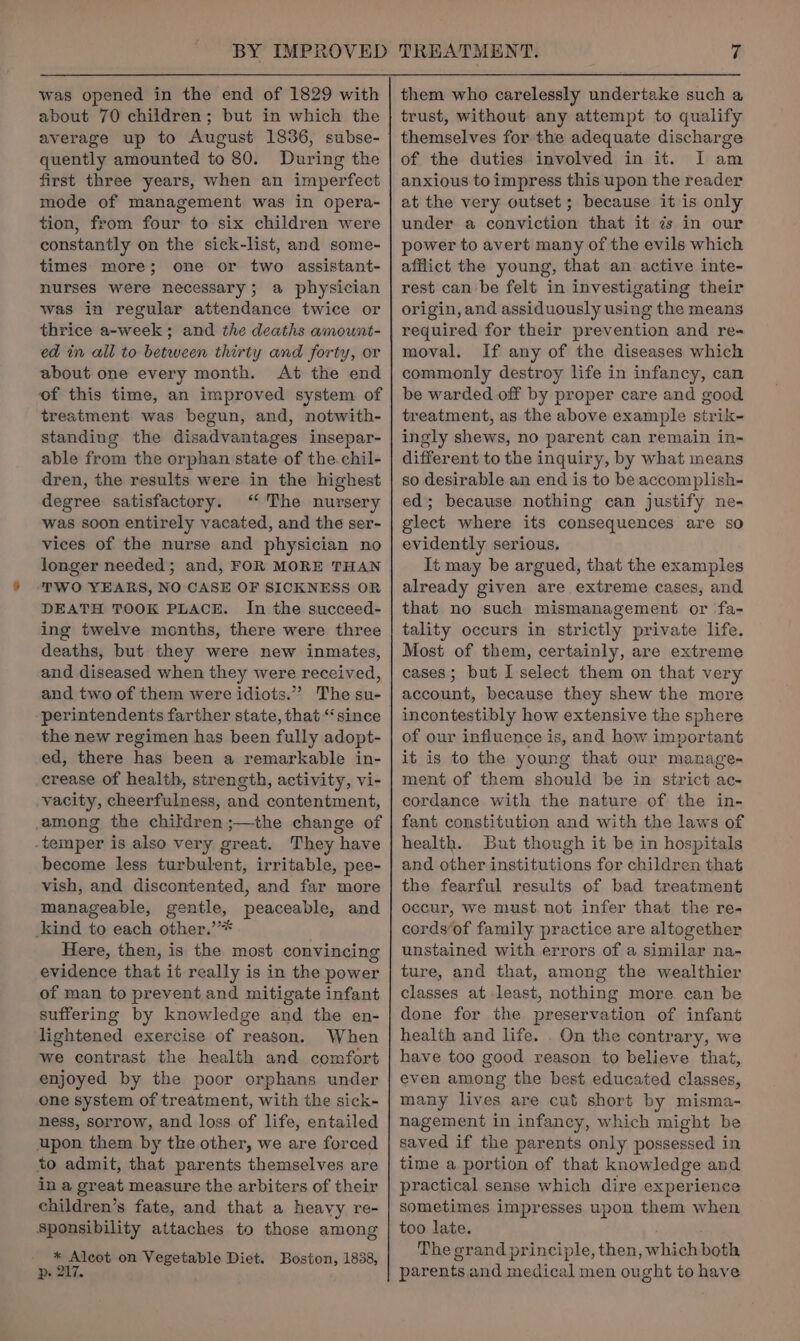 BY IMPROVED was opened in the end of 1829 with about 70 children; but in which the average up to August 1836, subse- quently amounted to 80. During the first three years, when an imperfect mode of management was in opera- tion, from four to six children were constantly on the sick-list, and some- times more; one or two assistant- nurses were necessary; a physician was in regular attendance twice or thrice a-week ; and the deaths amount- ed in all to between thirty and forty, or about one every month. At the end of this time, an improved system of treatment was begun, and, notwith- standing the disadvantages insepar- able from the orphan state of the.chil- dren, the results were in the highest degree satisfactory. ‘‘ The nursery was soon entirely vacated, and the ser- vices of the nurse and physician no longer needed; and, FOR MORE THAN ‘TWO YEARS, NO CASE OF SICKNESS OR DEATH TOOK PLACE. In the succeed- ing twelve months, there were three deaths, but they were new inmates, and diseased when they were received, and two of them were idiots.”’ The su- -perintendents farther state, that “since the new regimen has been fully adopt- ed, there has been a remarkable in- crease of health, strength, activity, vi- _vacity, cheerfulness, and contentment, among the children ;—the change of temper is also very great. They have become less turbulent, irritable, pee- vish, and discontented, and far more manageable, gentle, peaceable, and kind to each other.’* Here, then, is the most convincing evidence that it really is in the power of man to prevent and mitigate infant suffering by knowledge and the en- lightened exercise of reason. When we contrast the health and comfort enjoyed by the poor orphans under one system of treatment, with the sick- ness, sorrow, and loss of life, entailed upon them by tke other, we are forced to admit, that parents themselves are in a great measure the arbiters of their children’s fate, and that a heavy re- Sponsibility attaches to those among * Alcot on Vegetable Diet. Boston, 1838, ps 217. TREATMENT. 7 them who carelessly undertake such a trust, without any attempt to qualify themselves for the adequate discharge of the duties involved in it. I am anxious to impress this upon the reader at the very outset; because it is only under a conviction that it 7s in our power to avert many of the evils which afflict the young, that an active inte- rest can be felt in investigating their origin, and assiduously using the means required for their prevention and re- moval. If any of the diseases which commonly destroy life in infancy, can be warded off by proper care and good treatment, as the above example strik- ingly shews, no parent can remain in- different to the inquiry, by what means so desirable an end is to be accomplish- ed; because nothing can justify ne- glect where its consequences are so evidently serious, It may be argued, that the examples already given are extreme cases, and that no such mismanagement or fa- tality occurs in strictly private life. Most of them, certainly, are extreme cases; but I select them on that very account, because they shew the more incontestibly how extensive the sphere of our influence is, and how important it is to the young that our manage- ment of them should be in strict ac- cordance with the nature of the in- fant constitution and with the laws of health. But though it be in hospitals and other institutions for children that the fearful results of bad treatment occur, we must not infer that the re- cords‘of family practice are altogether unstained with errors of a similar na- ture, and that, among the wealthier classes at least, nothing more can be done for the preservation of infant health and life. . On the contrary, we have too good reason to believe that, even among the best educated classes, many lives are cut short by misma- nagement in infancy, which might be saved if the parents only possessed in time a portion of that knowledge and practical sense which dire experience sometimes impresses upon them when too late. The grand principle, then, which both parents and medical men ought to have